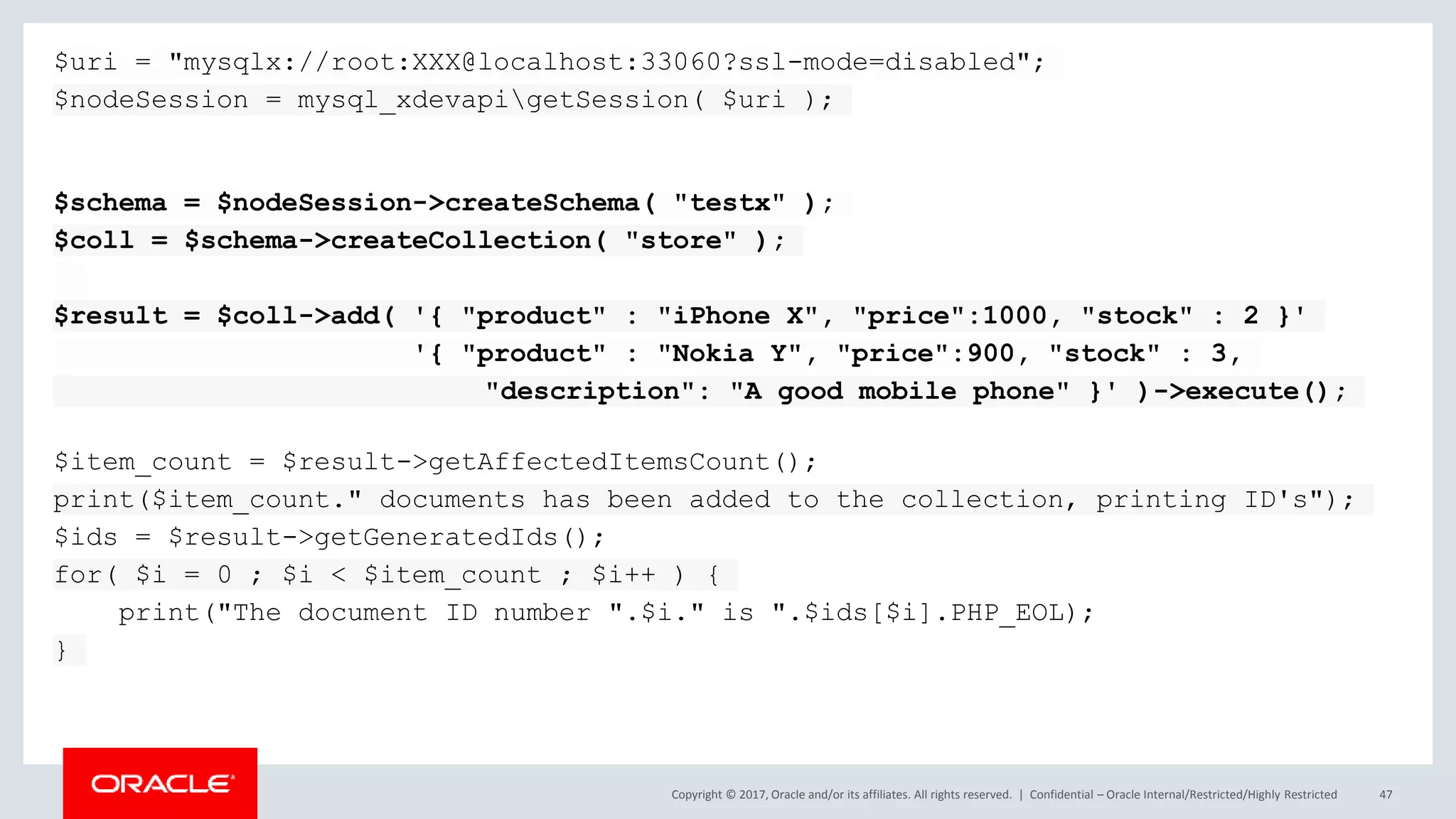 Copyright © 2017, Oracle and/or its affiliates. All rights reserved. | Confidential – Oracle Internal/Restricted/Highly Restricted 47 $uri = "mysqlx://root:XXX@localhost:33060?ssl-mode=disabled"; $nodeSession = mysql_xdevapigetSession( $uri ); $schema = $nodeSession->createSchema( "testx" ); $coll = $schema->createCollection( "store" ); $result = $coll->add( '{ "product" : "iPhone X", "price":1000, "stock" : 2 }' '{ "product" : "Nokia Y", "price":900, "stock" : 3, "description": "A good mobile phone" }' )->execute(); $item_count = $result->getAffectedItemsCount(); print($item_count." documents has been added to the collection, printing ID's"); $ids = $result->getGeneratedIds(); for( $i = 0 ; $i < $item_count ; $i++ ) { print("The document ID number ".$i." is ".$ids[$i].PHP_EOL); } 