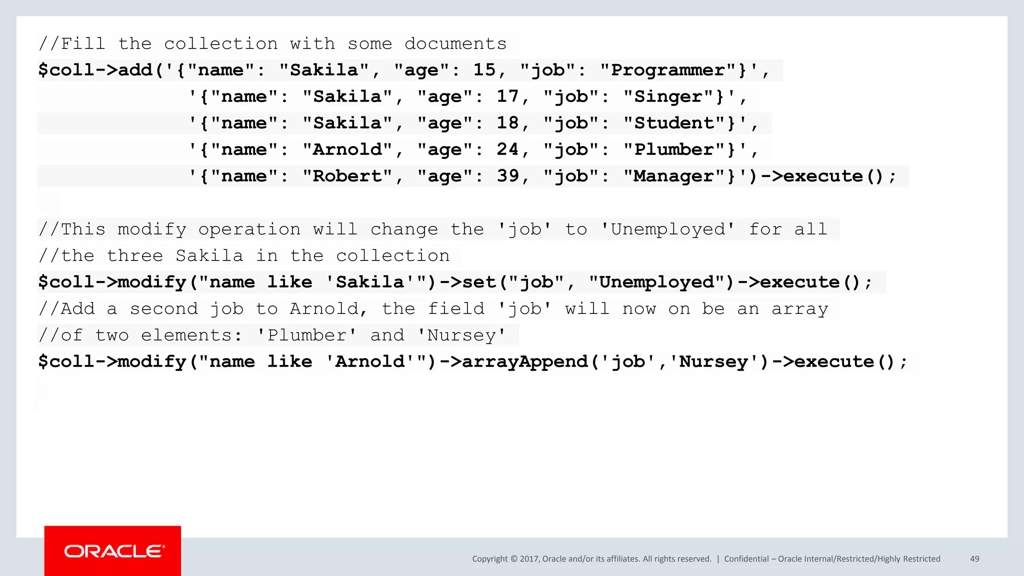 Copyright © 2017, Oracle and/or its affiliates. All rights reserved. | Confidential – Oracle Internal/Restricted/Highly Restricted 49 //Fill the collection with some documents $coll->add('{"name": "Sakila", "age": 15, "job": "Programmer"}', '{"name": "Sakila", "age": 17, "job": "Singer"}', '{"name": "Sakila", "age": 18, "job": "Student"}', '{"name": "Arnold", "age": 24, "job": "Plumber"}', '{"name": "Robert", "age": 39, "job": "Manager"}')->execute(); //This modify operation will change the 'job' to 'Unemployed' for all //the three Sakila in the collection $coll->modify("name like 'Sakila'")->set("job", "Unemployed")->execute(); //Add a second job to Arnold, the field 'job' will now on be an array //of two elements: 'Plumber' and 'Nursey' $coll->modify("name like 'Arnold'")->arrayAppend('job','Nursey')->execute(); 