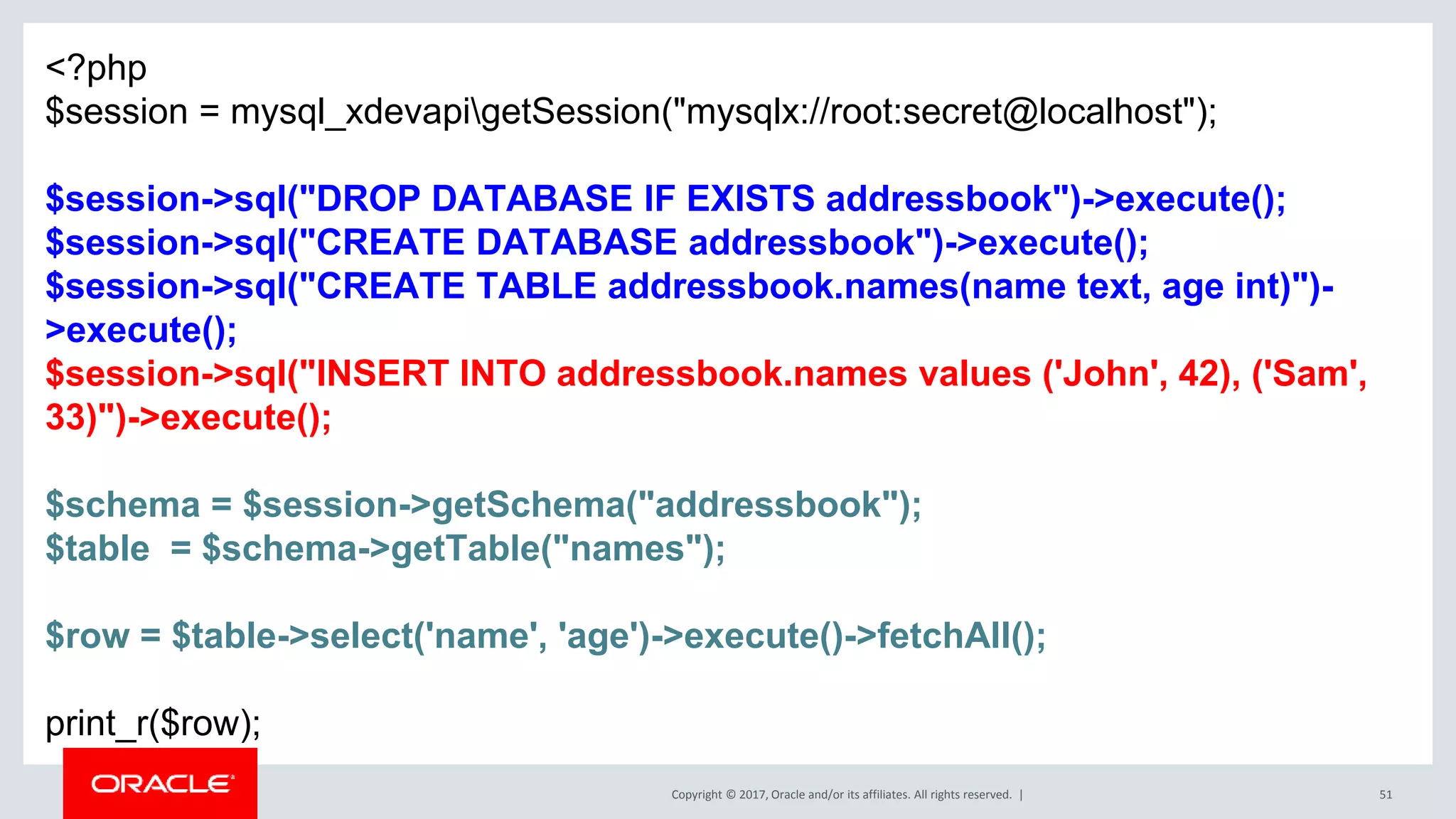 Copyright © 2017, Oracle and/or its affiliates. All rights reserved. | 51 <?php $session = mysql_xdevapigetSession("mysqlx://root:secret@localhost"); $session->sql("DROP DATABASE IF EXISTS addressbook")->execute(); $session->sql("CREATE DATABASE addressbook")->execute(); $session->sql("CREATE TABLE addressbook.names(name text, age int)")- >execute(); $session->sql("INSERT INTO addressbook.names values ('John', 42), ('Sam', 33)")->execute(); $schema = $session->getSchema("addressbook"); $table = $schema->getTable("names"); $row = $table->select('name', 'age')->execute()->fetchAll(); print_r($row); 