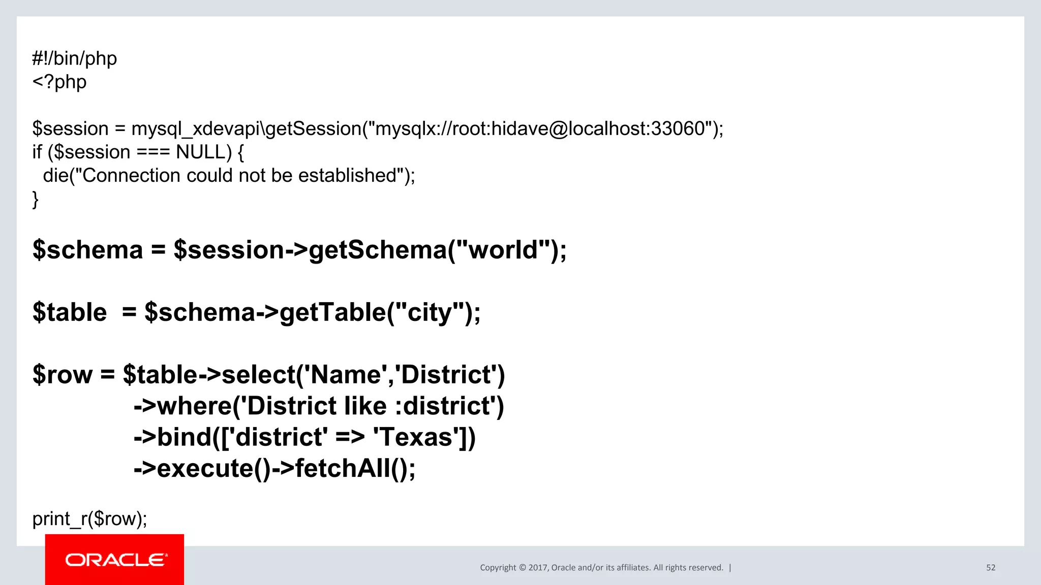 Copyright © 2017, Oracle and/or its affiliates. All rights reserved. | 52 #!/bin/php <?php $session = mysql_xdevapigetSession("mysqlx://root:hidave@localhost:33060"); if ($session === NULL) { die("Connection could not be established"); } $schema = $session->getSchema("world"); $table = $schema->getTable("city"); $row = $table->select('Name','District') ->where('District like :district') ->bind(['district' => 'Texas']) ->execute()->fetchAll(); print_r($row); 