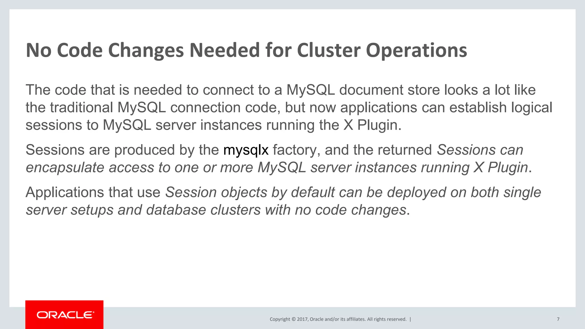 Copyright © 2017, Oracle and/or its affiliates. All rights reserved. | No Code Changes Needed for Cluster Operations The code that is needed to connect to a MySQL document store looks a lot like the traditional MySQL connection code, but now applications can establish logical sessions to MySQL server instances running the X Plugin. Sessions are produced by the mysqlx factory, and the returned Sessions can encapsulate access to one or more MySQL server instances running X Plugin. Applications that use Session objects by default can be deployed on both single server setups and database clusters with no code changes. 7 