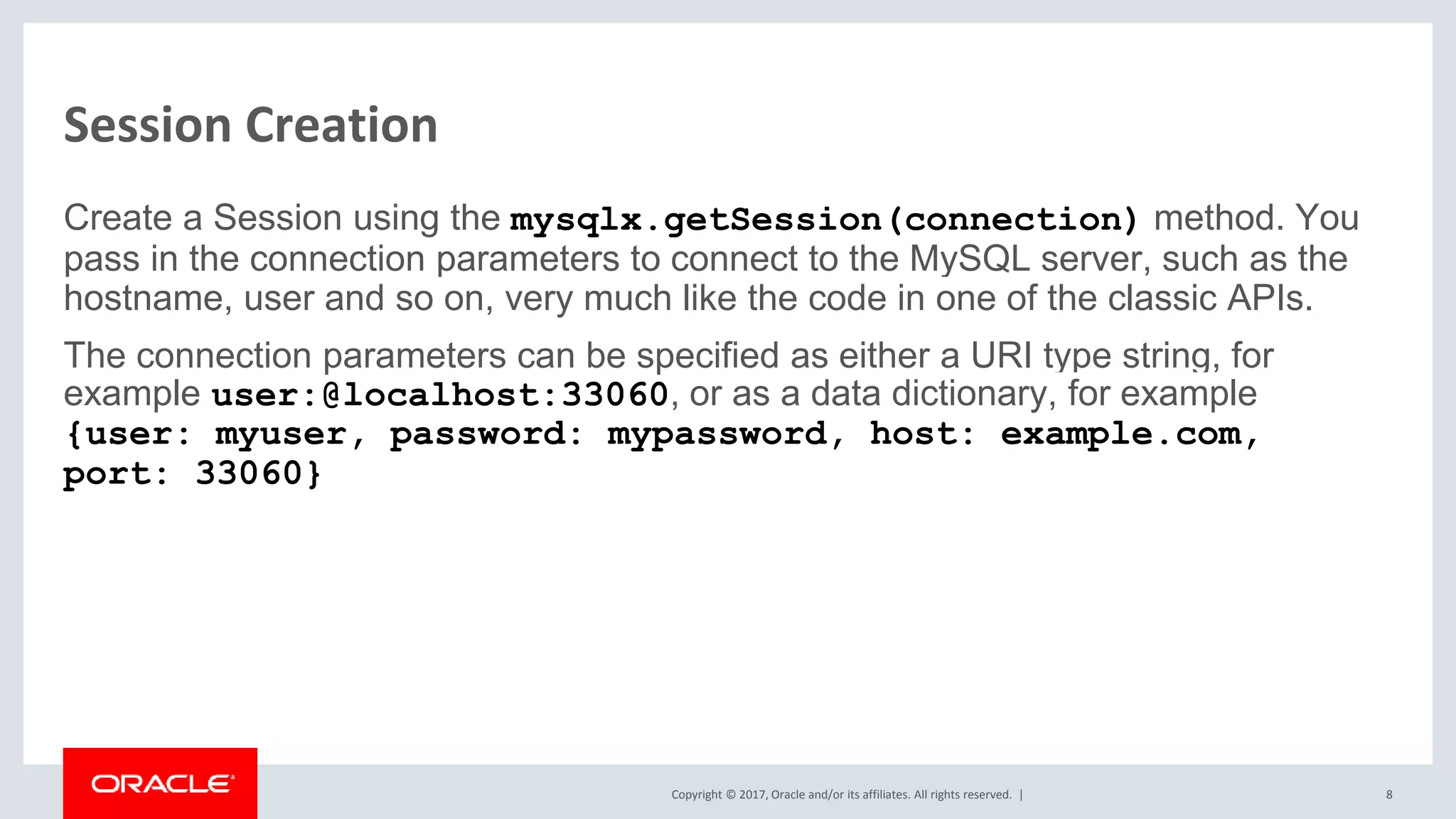 Copyright © 2017, Oracle and/or its affiliates. All rights reserved. | Session Creation Create a Session using the mysqlx.getSession(connection) method. You pass in the connection parameters to connect to the MySQL server, such as the hostname, user and so on, very much like the code in one of the classic APIs. The connection parameters can be specified as either a URI type string, for example user:@localhost:33060, or as a data dictionary, for example {user: myuser, password: mypassword, host: example.com, port: 33060} 8 