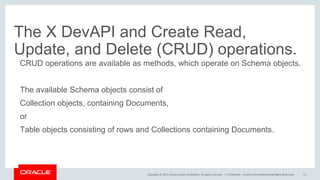 Copyright © 2017, Oracle and/or its affiliates. All rights reserved. |
The X DevAPI and Create Read,
Update, and Delete (CRUD) operations.
CRUD operations are available as methods, which operate on Schema objects.
The available Schema objects consist of
Collection objects, containing Documents,
or
Table objects consisting of rows and Collections containing Documents.
Confidential – Oracle Internal/Restricted/Highly Restricted 15
 