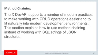 Copyright © 2017, Oracle and/or its affiliates. All rights reserved. |
Method Chaining
The X DevAPI supports a number of modern practices
to make working with CRUD operations easier and to
fit naturally into modern development environments.
This section explains how to use method chaining
instead of working with SQL strings of JSON
structures.
18
 