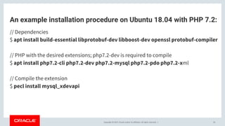 Copyright © 2017, Oracle and/or its affiliates. All rights reserved. |
An example installation procedure on Ubuntu 18.04 with PHP 7.2:
// Dependencies
$ apt install build-essential libprotobuf-dev libboost-dev openssl protobuf-compiler
// PHP with the desired extensions; php7.2-dev is required to compile
$ apt install php7.2-cli php7.2-dev php7.2-mysql php7.2-pdo php7.2-xml
// Compile the extension
$ pecl install mysql_xdevapi
26
 