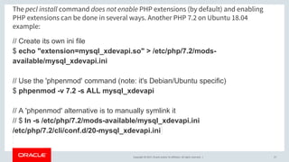 Copyright © 2017, Oracle and/or its affiliates. All rights reserved. |
The pecl install command does not enable PHP extensions (by default) and enabling
PHP extensions can be done in several ways. Another PHP 7.2 on Ubuntu 18.04
example:
// Create its own ini file
$ echo "extension=mysql_xdevapi.so" > /etc/php/7.2/mods-
available/mysql_xdevapi.ini
// Use the 'phpenmod' command (note: it's Debian/Ubuntu specific)
$ phpenmod -v 7.2 -s ALL mysql_xdevapi
// A 'phpenmod' alternative is to manually symlink it
// $ ln -s /etc/php/7.2/mods-available/mysql_xdevapi.ini
/etc/php/7.2/cli/conf.d/20-mysql_xdevapi.ini
27
 