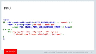 Copyright © 2017, Oracle and/or its affiliates. All rights reserved. |
PDO
Confidential – Oracle Internal/Restricted/Highly Restricted 34
<?php
if ($db->getAttribute(PDO::ATTR_DRIVER_NAME) == 'mysql') {
$stmt = $db->prepare('select * from foo',
array(PDO::MYSQL_ATTR_USE_BUFFERED_QUERY => true));
} else {
die("my application only works with mysql;
I should use $stmt->fetchAll() instead");
}
?>
 