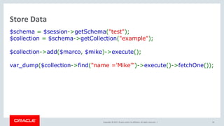 Copyright © 2017, Oracle and/or its affiliates. All rights reserved. |
Store Data
$schema = $session->getSchema("test");
$collection = $schema->getCollection("example");
$collection->add($marco, $mike)->execute();
var_dump($collection->find("name ='Mike'")->execute()->fetchOne());
39
 