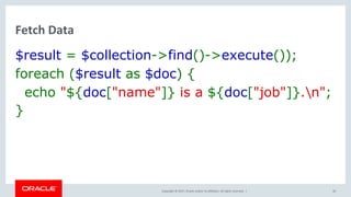 Copyright © 2017, Oracle and/or its affiliates. All rights reserved. |
Fetch Data
$result = $collection->find()->execute());
foreach ($result as $doc) {
echo "${doc["name"]} is a ${doc["job"]}.n";
}
40
 