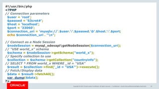 Copyright © 2017, Oracle and/or its affiliates. All rights reserved. | Confidential – Oracle Internal/Restricted/Highly Restricted 42
#!/usr/bin/php
<?PHP
// Connection parameters
$user = 'root';
$passwd = 'S3cret#';
$host = 'localhost';
$port = '33060';
$connection_uri = 'mysqlx://'.$user.':'.$passwd.'@'.$host.':'.$port;
echo $connection_uri . "n";
// Connect as a Node Session
$nodeSession = mysql_xdevapigetNodeSession($connection_uri);
// "USE world_x" schema
$schema = $nodeSession->getSchema("world_x");
// Specify collection to use
$collection = $schema->getCollection("countryinfo");
// SELECT * FROM world_x WHERE _id = "USA"
$result = $collection->find('_id = "USA"')->execute();
// Fetch/Display data
$data = $result->fetchAll();
var_dump($data);
?>
 