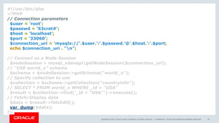 Copyright © 2017, Oracle and/or its affiliates. All rights reserved. | Confidential – Oracle Internal/Restricted/Highly Restricted 43
#!/usr/bin/php
<?PHP
// Connection parameters
$user = 'root';
$passwd = 'S3cret#';
$host = 'localhost';
$port = '33060';
$connection_uri = 'mysqlx://'.$user.':'.$passwd.'@'.$host.':'.$port;
echo $connection_uri . "n";
// Connect as a Node Session
$nodeSession = mysql_xdevapigetNodeSession($connection_uri);
// "USE world_x" schema
$schema = $nodeSession->getSchema("world_x");
// Specify collection to use
$collection = $schema->getCollection("countryinfo");
// SELECT * FROM world_x WHERE _id = "USA"
$result = $collection->find('_id = "USA"')->execute();
// Fetch/Display data
$data = $result->fetchAll();
var_dump($data);
?>
 