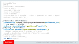 Copyright © 2017, Oracle and/or its affiliates. All rights reserved. | Confidential – Oracle Internal/Restricted/Highly Restricted 44
#!/usr/bin/php
<?PHP
// Connection parameters
$user = 'root';
$passwd = 'S3cret#';
$host = 'localhost';
$port = '33060';
$connection_uri = 'mysqlx://'.$user.':'.$passwd.'@'.$host.':'.$port;
echo $connection_uri . "n";
// Connect as a Node Session
$nodeSession = mysql_xdevapigetNodeSession($connection_uri);
// "USE world_x" schema
$schema = $nodeSession->getSchema("world_x");
// Specify collection to use
$collection = $schema->getCollection("countryinfo");
// SELECT * FROM world_x WHERE _id = "USA"
$result = $collection->find('_id = "USA"')->execute();
// Fetch/Display data
$data = $result->fetchAll();
var_dump($data);
?>
 