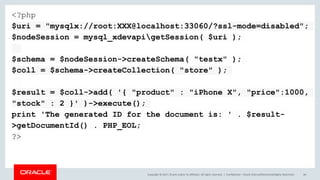 Copyright © 2017, Oracle and/or its affiliates. All rights reserved. | Confidential – Oracle Internal/Restricted/Highly Restricted 46
<?php
$uri = "mysqlx://root:XXX@localhost:33060/?ssl-mode=disabled";
$nodeSession = mysql_xdevapigetSession( $uri );
$schema = $nodeSession->createSchema( "testx" );
$coll = $schema->createCollection( "store" );
$result = $coll->add( '{ "product" : "iPhone X", "price":1000,
"stock" : 2 }' )->execute();
print 'The generated ID for the document is: ' . $result-
>getDocumentId() . PHP_EOL;
?>
 