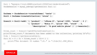 Copyright © 2017, Oracle and/or its affiliates. All rights reserved. | Confidential – Oracle Internal/Restricted/Highly Restricted 47
$uri = "mysqlx://root:XXX@localhost:33060?ssl-mode=disabled";
$nodeSession = mysql_xdevapigetSession( $uri );
$schema = $nodeSession->createSchema( "testx" );
$coll = $schema->createCollection( "store" );
$result = $coll->add( '{ "product" : "iPhone X", "price":1000, "stock" : 2 }'
'{ "product" : "Nokia Y", "price":900, "stock" : 3,
"description": "A good mobile phone" }' )->execute();
$item_count = $result->getAffectedItemsCount();
print($item_count." documents has been added to the collection, printing ID's");
$ids = $result->getGeneratedIds();
for( $i = 0 ; $i < $item_count ; $i++ ) {
print("The document ID number ".$i." is ".$ids[$i].PHP_EOL);
}
 