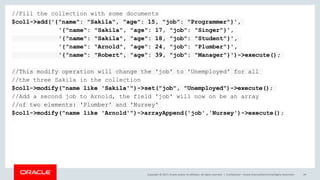 Copyright © 2017, Oracle and/or its affiliates. All rights reserved. | Confidential – Oracle Internal/Restricted/Highly Restricted 49
//Fill the collection with some documents
$coll->add('{"name": "Sakila", "age": 15, "job": "Programmer"}',
'{"name": "Sakila", "age": 17, "job": "Singer"}',
'{"name": "Sakila", "age": 18, "job": "Student"}',
'{"name": "Arnold", "age": 24, "job": "Plumber"}',
'{"name": "Robert", "age": 39, "job": "Manager"}')->execute();
//This modify operation will change the 'job' to 'Unemployed' for all
//the three Sakila in the collection
$coll->modify("name like 'Sakila'")->set("job", "Unemployed")->execute();
//Add a second job to Arnold, the field 'job' will now on be an array
//of two elements: 'Plumber' and 'Nursey'
$coll->modify("name like 'Arnold'")->arrayAppend('job','Nursey')->execute();
 