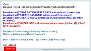 Copyright © 2017, Oracle and/or its affiliates. All rights reserved. | 51
<?php
$session = mysql_xdevapigetSession("mysqlx://root:secret@localhost");
$session->sql("DROP DATABASE IF EXISTS addressbook")->execute();
$session->sql("CREATE DATABASE addressbook")->execute();
$session->sql("CREATE TABLE addressbook.names(name text, age int)")-
>execute();
$session->sql("INSERT INTO addressbook.names values ('John', 42), ('Sam',
33)")->execute();
$schema = $session->getSchema("addressbook");
$table = $schema->getTable("names");
$row = $table->select('name', 'age')->execute()->fetchAll();
print_r($row);
 