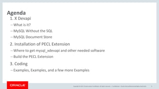 Copyright © 2017, Oracle and/or its affiliates. All rights reserved. |
Agenda
1. X Devapi
– What is it?
– MySQL Without the SQL
– MySQL Document Store
2. Installation of PECL Extension
– Where to get mysql_xdevapi and other needed software
– Build the PECL Extension
3. Coding
– Examples, Examples, and a few more Examples
Confidential – Oracle Internal/Restricted/Highly Restricted 6
 