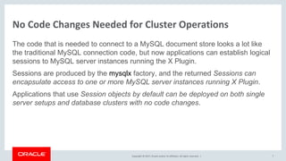 Copyright © 2017, Oracle and/or its affiliates. All rights reserved. |
No Code Changes Needed for Cluster Operations
The code that is needed to connect to a MySQL document store looks a lot like
the traditional MySQL connection code, but now applications can establish logical
sessions to MySQL server instances running the X Plugin.
Sessions are produced by the mysqlx factory, and the returned Sessions can
encapsulate access to one or more MySQL server instances running X Plugin.
Applications that use Session objects by default can be deployed on both single
server setups and database clusters with no code changes.
7
 