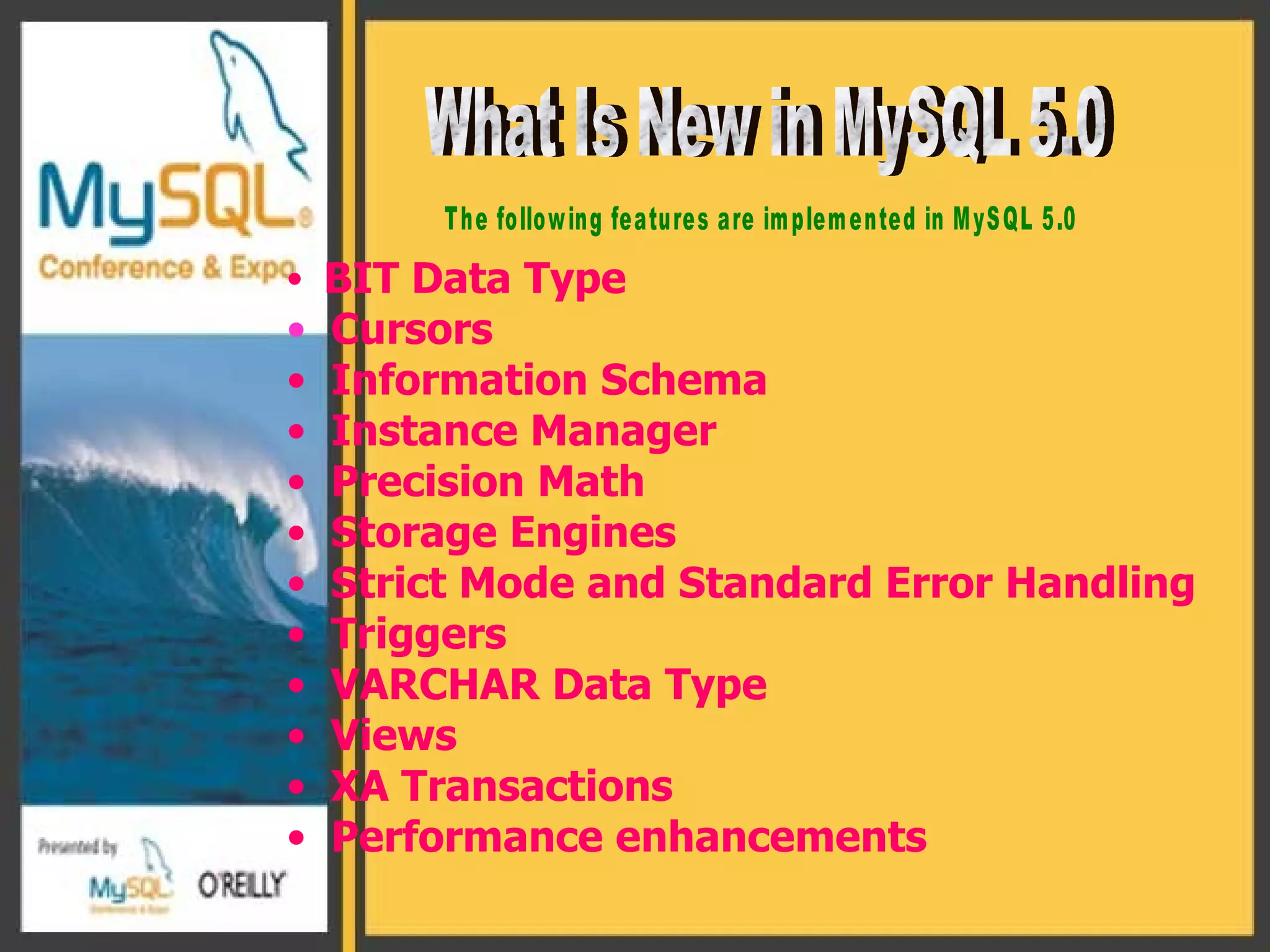 BIT  Data Type  Cursors Information Schema Instance Manager Precision Math Storage Engines Strict Mode and Standard Error Handling Triggers VARCHAR Data Type Views XA Transactions Performance enhancements  What Is New in MySQL 5.0 The following features are implemented in MySQL 5.0  