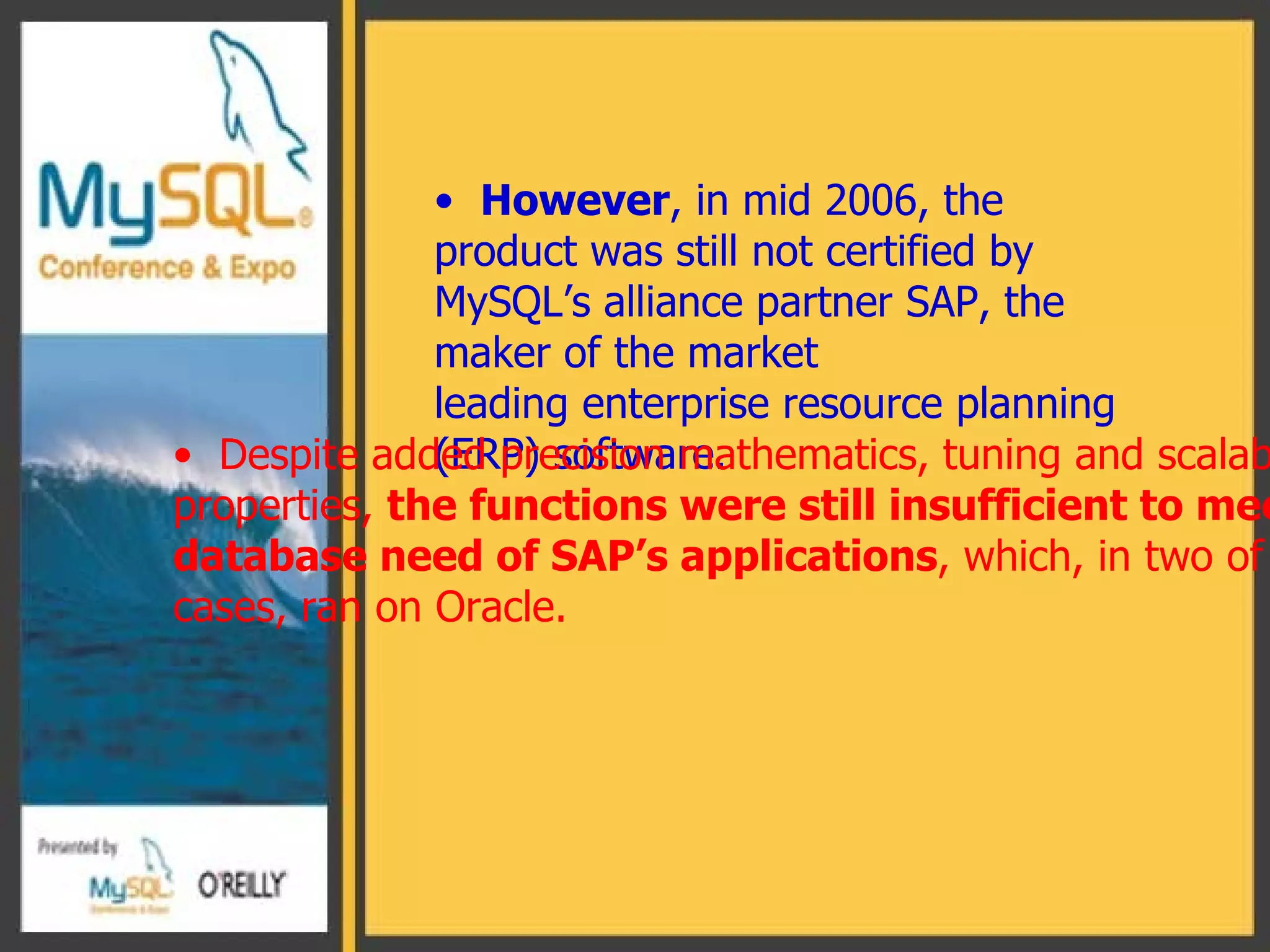 However , in mid 2006, the product was still not certified by  MySQL’s alliance partner SAP, the maker of the market  leading enterprise resource planning  ( ERP )  software. Despite added precision mathematics, tuning and scalability properties,  the functions were still insufficient to meet the  database need of SAP’s applications , which, in two of three cases, ran on Oracle.  