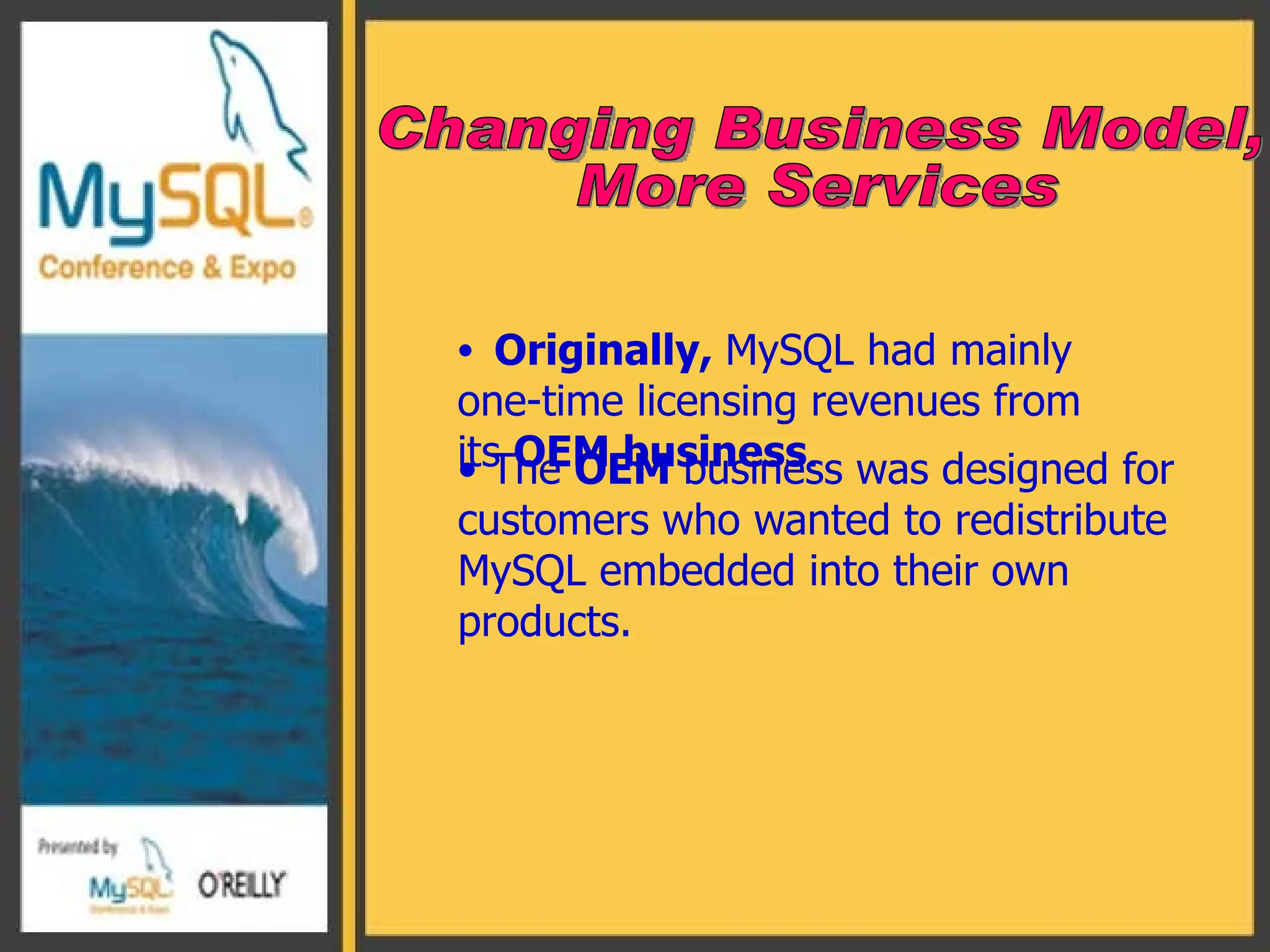 Originally,  MySQL had mainly one-time licensing revenues from its  OEM business . Changing Business Model,  More Services The  OEM  business was designed for customers who wanted to redistribute MySQL embedded into their own products. 