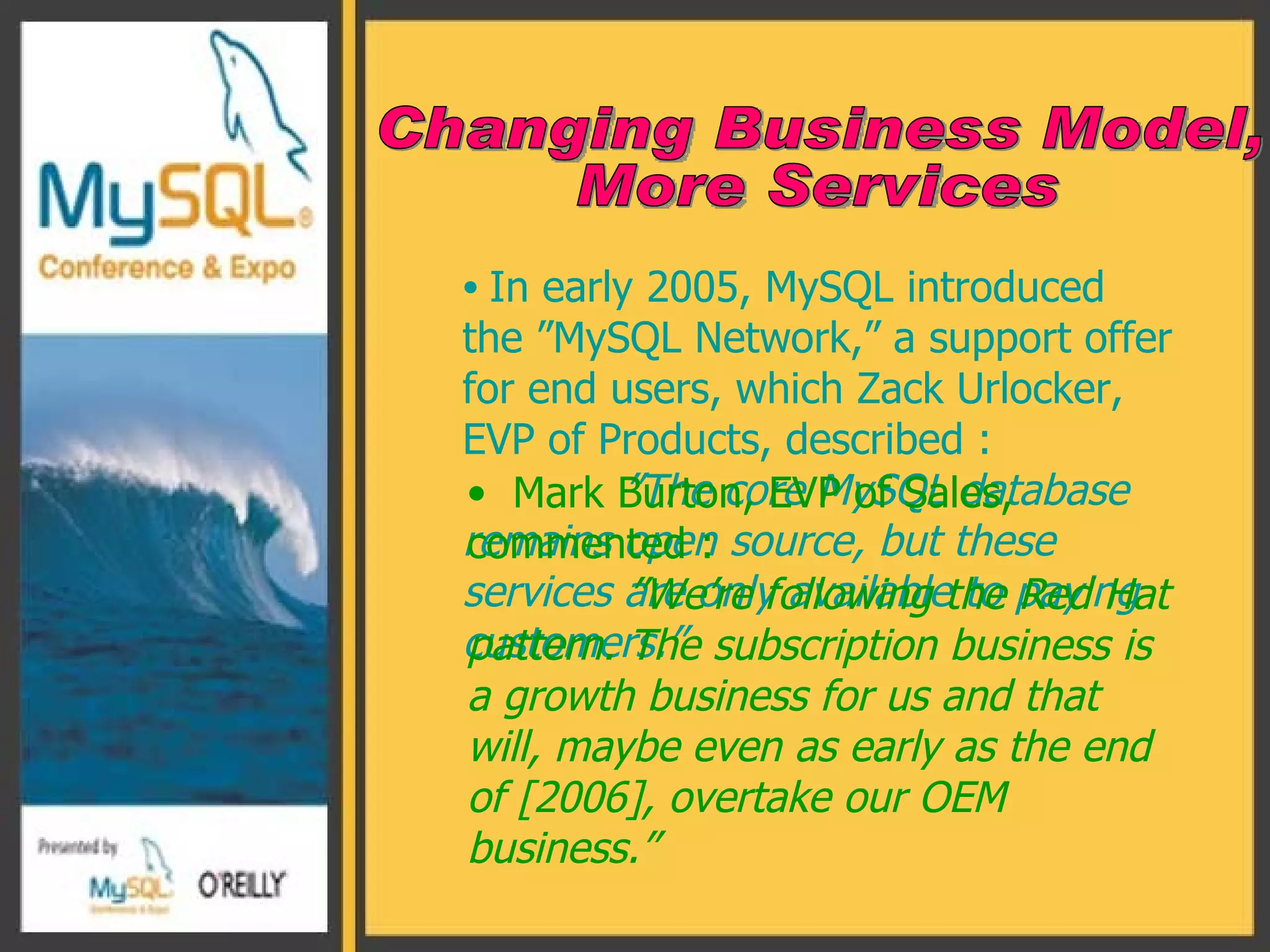 In early 2005, MySQL introduced the ”MySQL Network,” a support offer for end users, which Zack Urlocker, EVP of Products, described :  ” The core MySQL database remains open source, but these services are only available to paying customers.”   Changing Business Model,  More Services Mark Burton, EVP of Sales, commented : ” We’re following the Red Hat pattern. The subscription business is a growth business for us and that will, maybe even as early as the end of [2006], overtake our OEM business.” 