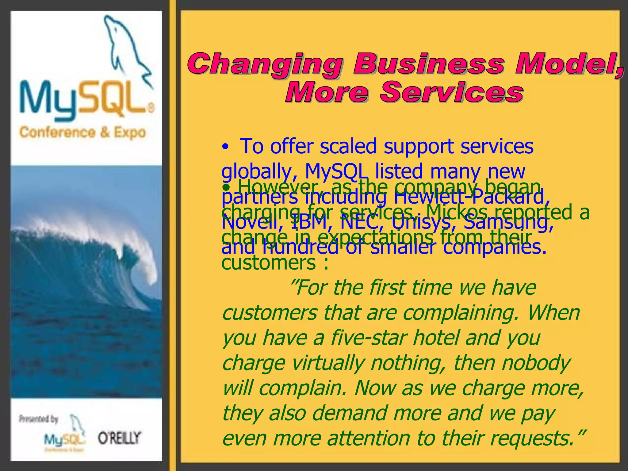 To offer   scaled support services globally, MySQL listed many new partners including Hewlett-Packard, Novell, IBM, NEC, Unisys, Samsung, and hundred of smaller companies. Changing Business Model,  More Services However, as the company began charging for services, Mickos reported a change in expectations from their customers : ” For the first time we have customers that are complaining. When you have a five-star hotel and you charge virtually nothing, then nobody will complain. Now as we charge more, they also demand more and we pay even more attention to their requests.”  