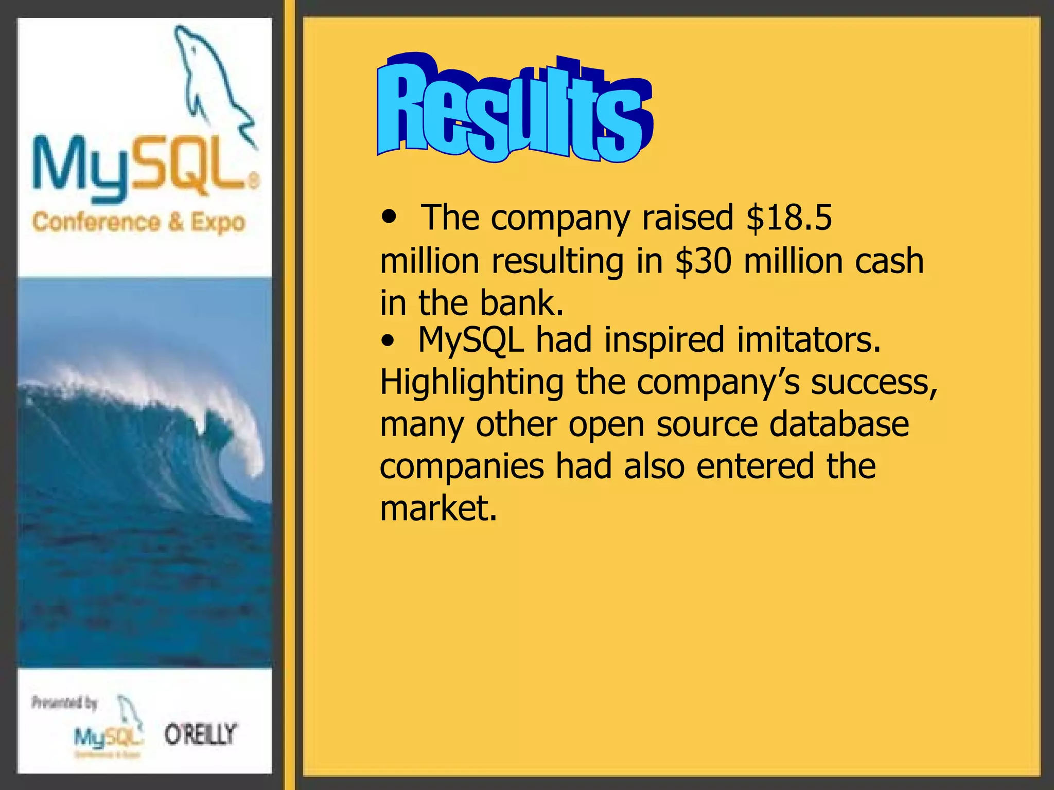 Results The company raised $18.5 million resulting in $30 million cash in the bank. MySQL had inspired imitators. Highlighting the company’s success, many other open source database companies had also entered the market.  
