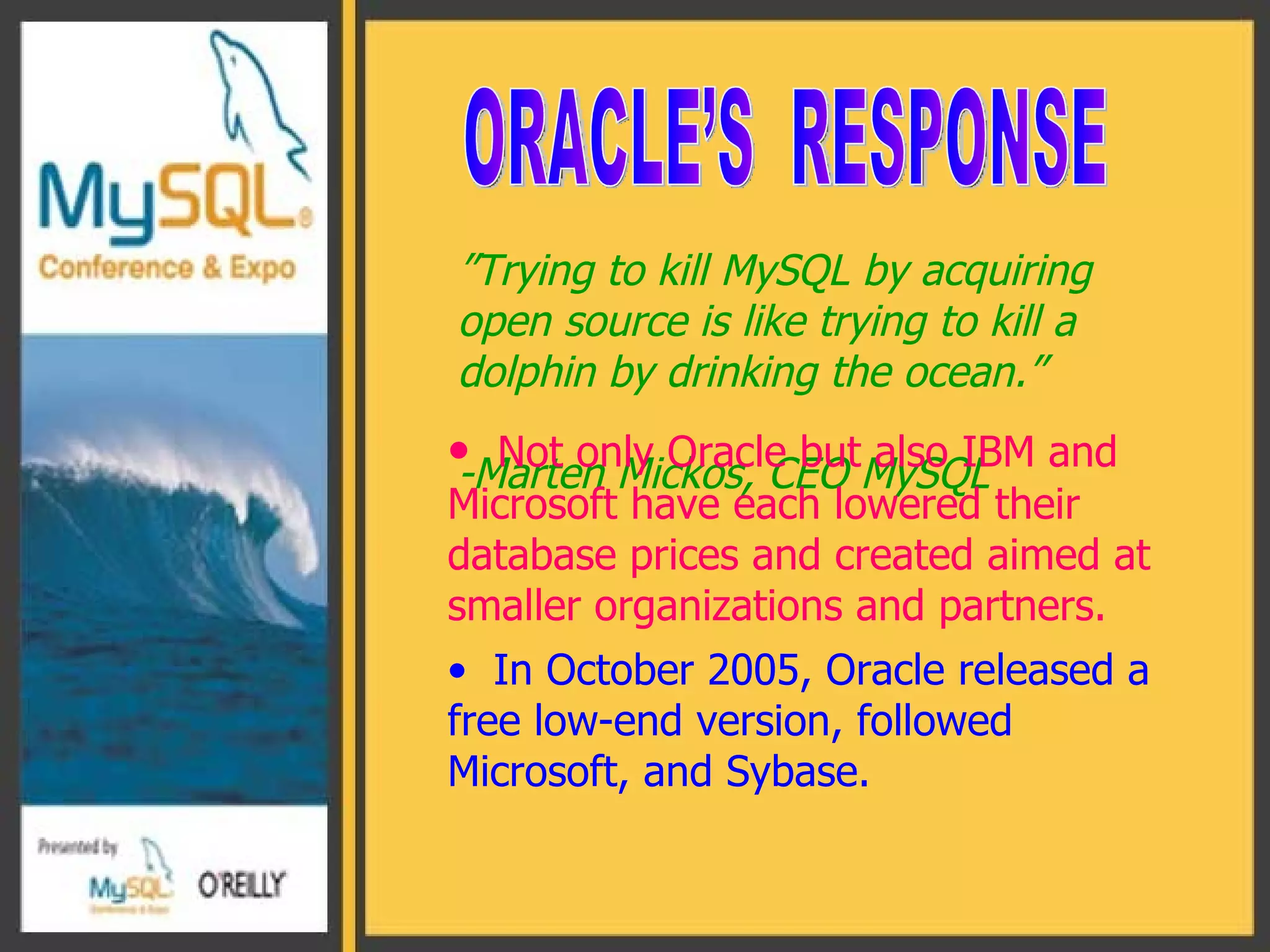 ” Trying to kill MySQL by acquiring open source is like trying to kill a dolphin by drinking the ocean.” -Marten Mickos, CEO MySQL ORACLE’S  RESPONSE Not only Oracle but also IBM and Microsoft have each lowered their database prices and created aimed at smaller organizations and partners. In October 2005, Oracle released a free low-end version, followed Microsoft, and Sybase. 