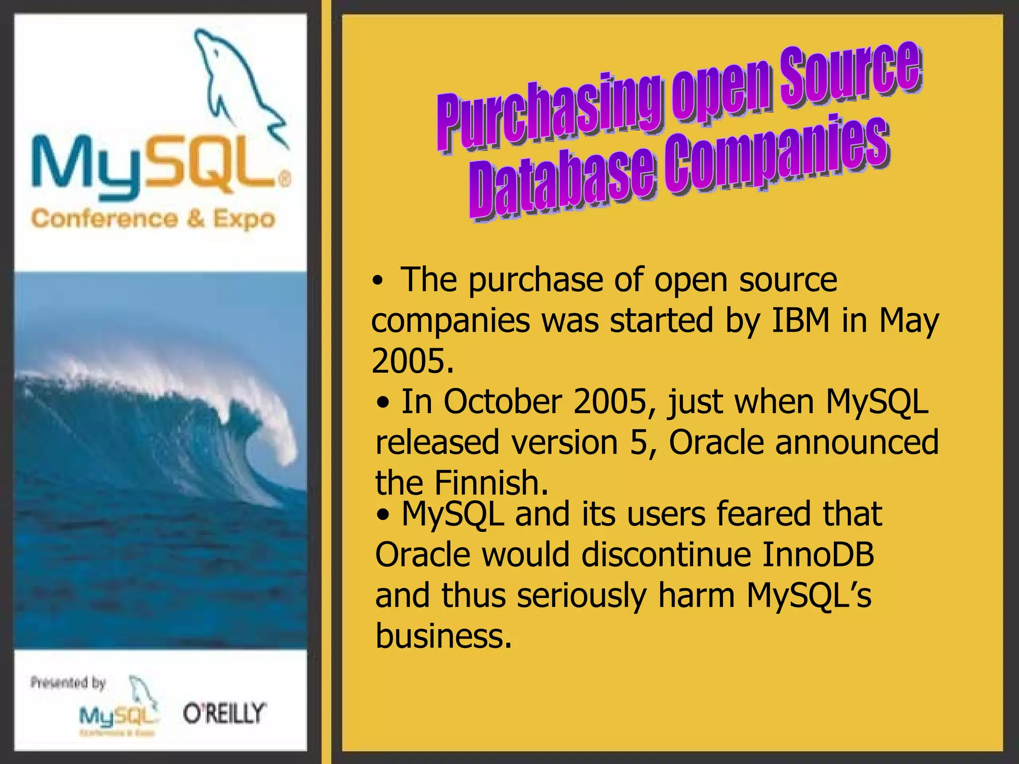 The purchase of open source companies was started by IBM in May 2005. Purchasing open Source  Database Companies  In October 2005, just when MySQL released version 5, Oracle announced the Finnish.  MySQL and its users feared that Oracle would discontinue InnoDB and thus seriously harm MySQL’s business. 