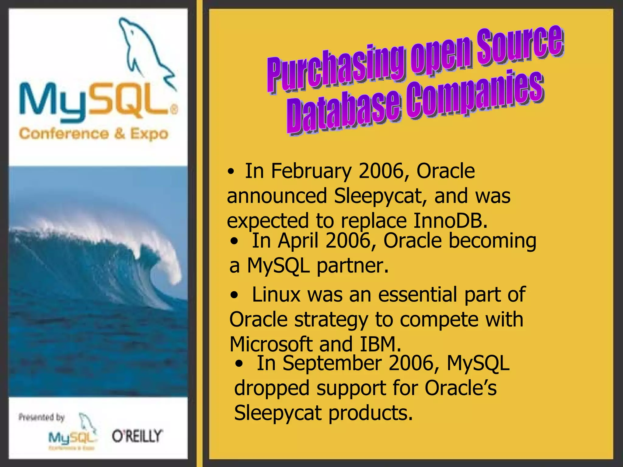 In February 2006, Oracle announced Sleepycat, and was expected to replace InnoDB. Purchasing open Source  Database Companies  In April 2006, Oracle becoming a MySQL partner. Linux was an essential part of Oracle strategy to compete with Microsoft and IBM. In September 2006, MySQL dropped support for Oracle’s Sleepycat products. 