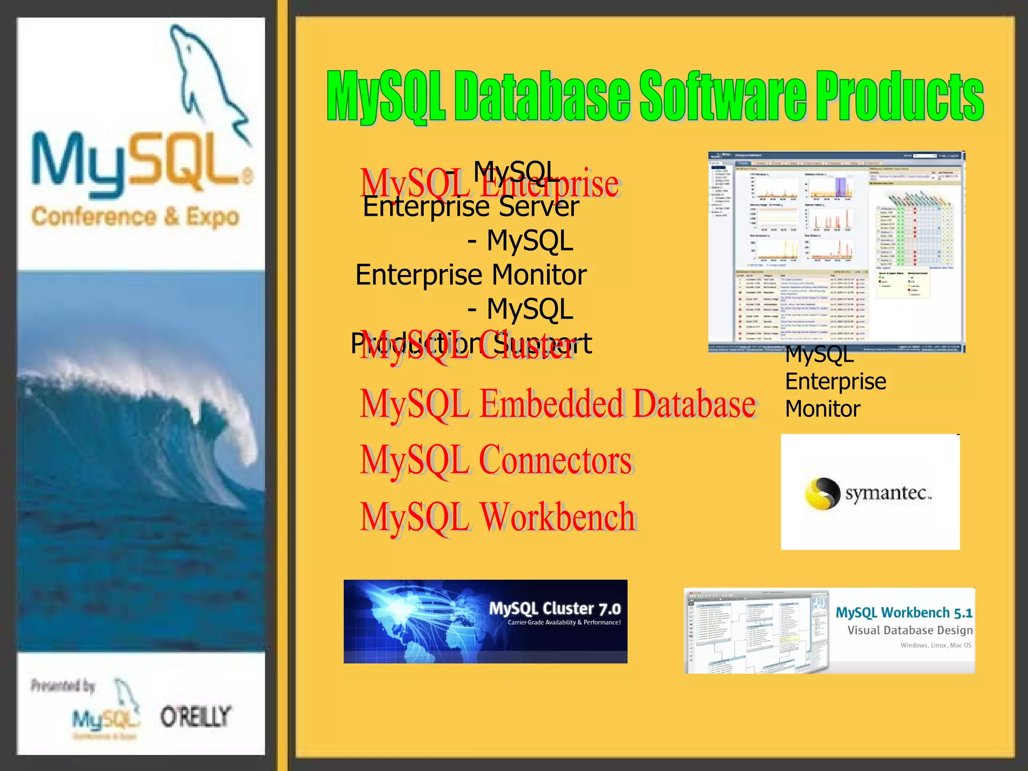 MySQL Database Software Products MySQL Enterprise -  MySQL Enterprise Server - MySQL Enterprise Monitor - MySQL Production Support MySQL Cluster MySQL Enterprise Monitor  MySQL Embedded Database MySQL Connectors MySQL Workbench 