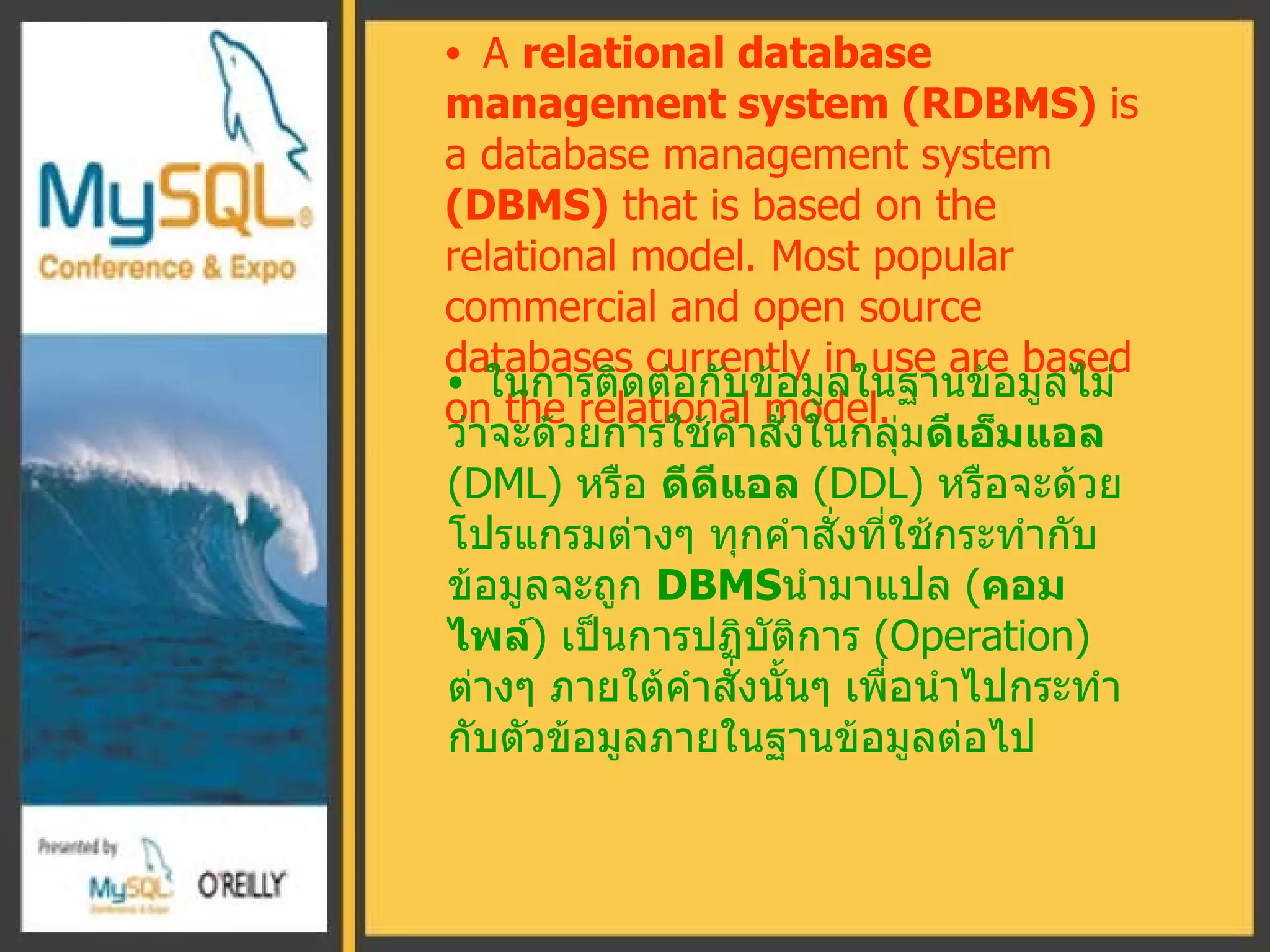 A  relational database management system (RDBMS)  is a database management system  ( DBMS )   that is based on the  relati onal model.   Most popular commercial and open source databases currently in use are based on the relational model . ในการติดต่อกับข้อมูลในฐานข้อมูลไม่ว่าจะด้วยการใช้คำสั่งในกลุ่ม ดีเอ็มแอล  ( DML )  หรือ  ดีดีแอล  ( DDL )  หรือจะด้วยโปรแกรมต่างๆ ทุกคำสั่งที่ใช้กระทำกับข้อมูลจะถูก  DBMS นำมาแปล  ( คอมไพล์ )  เป็นการปฏิบัติการ  ( Operation )  ต่างๆ ภายใต้คำสั่งนั้นๆ เพื่อนำไปกระทำกับตัวข้อมูลภายในฐานข้อมูลต่อไป 