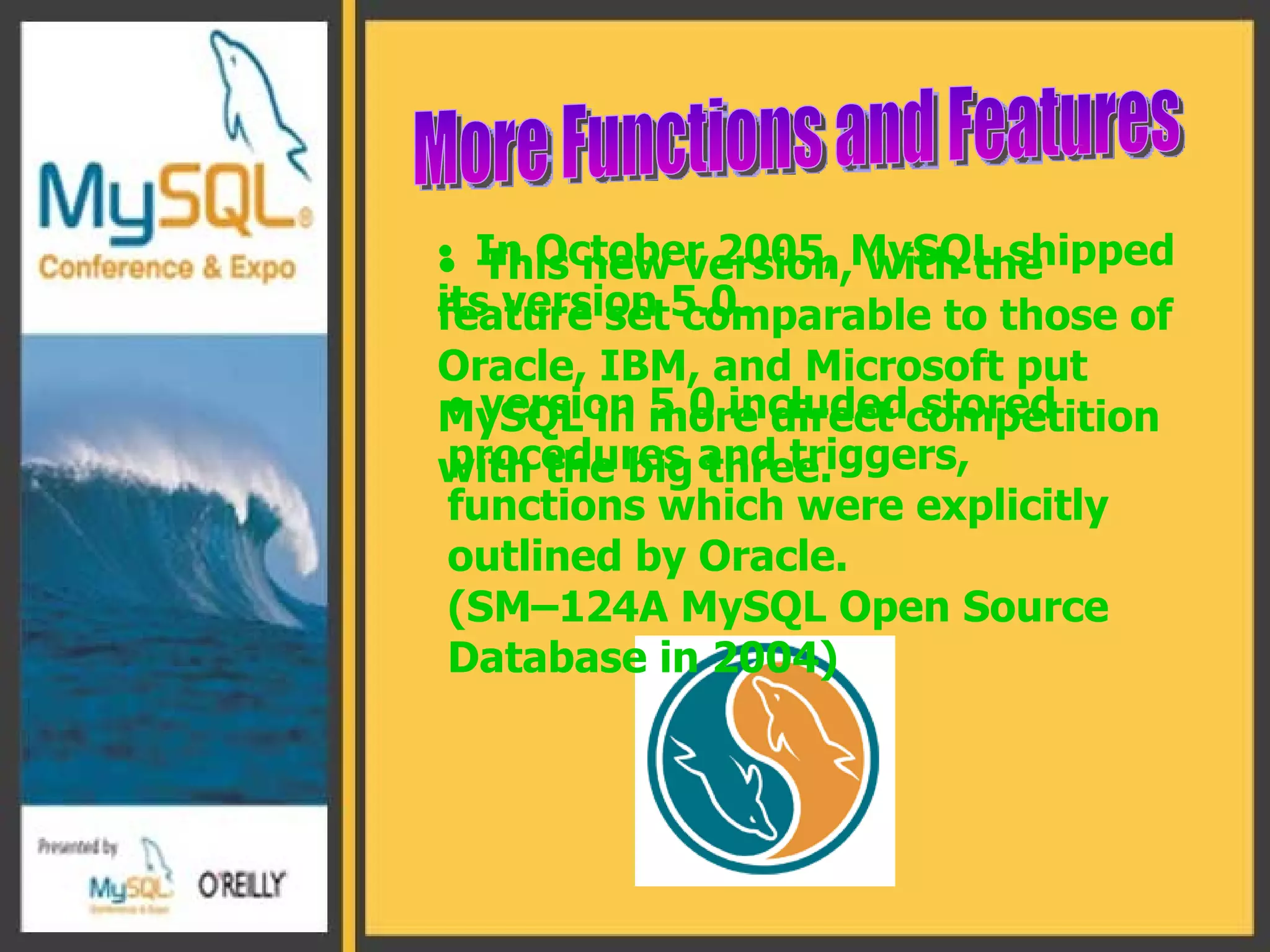 In October 2005, MySQL shipped its version 5.0. More Functions and Features This new version, with the feature set comparable to those of Oracle, IBM, and Microsoft put MySQL in more direct competition with the big three. version 5.0 included stored procedures and triggers, functions which were explicitly outlined by Oracle.  ( SM–124A MySQL Open Source Database in 2004 ) 
