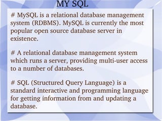 # MySQL is a relational database management system (RDBMS).  MySQL is currently the most popular open source database server in existence.  # A relational database management system which runs a server, providing multi-user access to a number of databases. # SQL (Structured Query Language) is a standard interactive and programming language for getting information from and updating a database.  MY SQL 