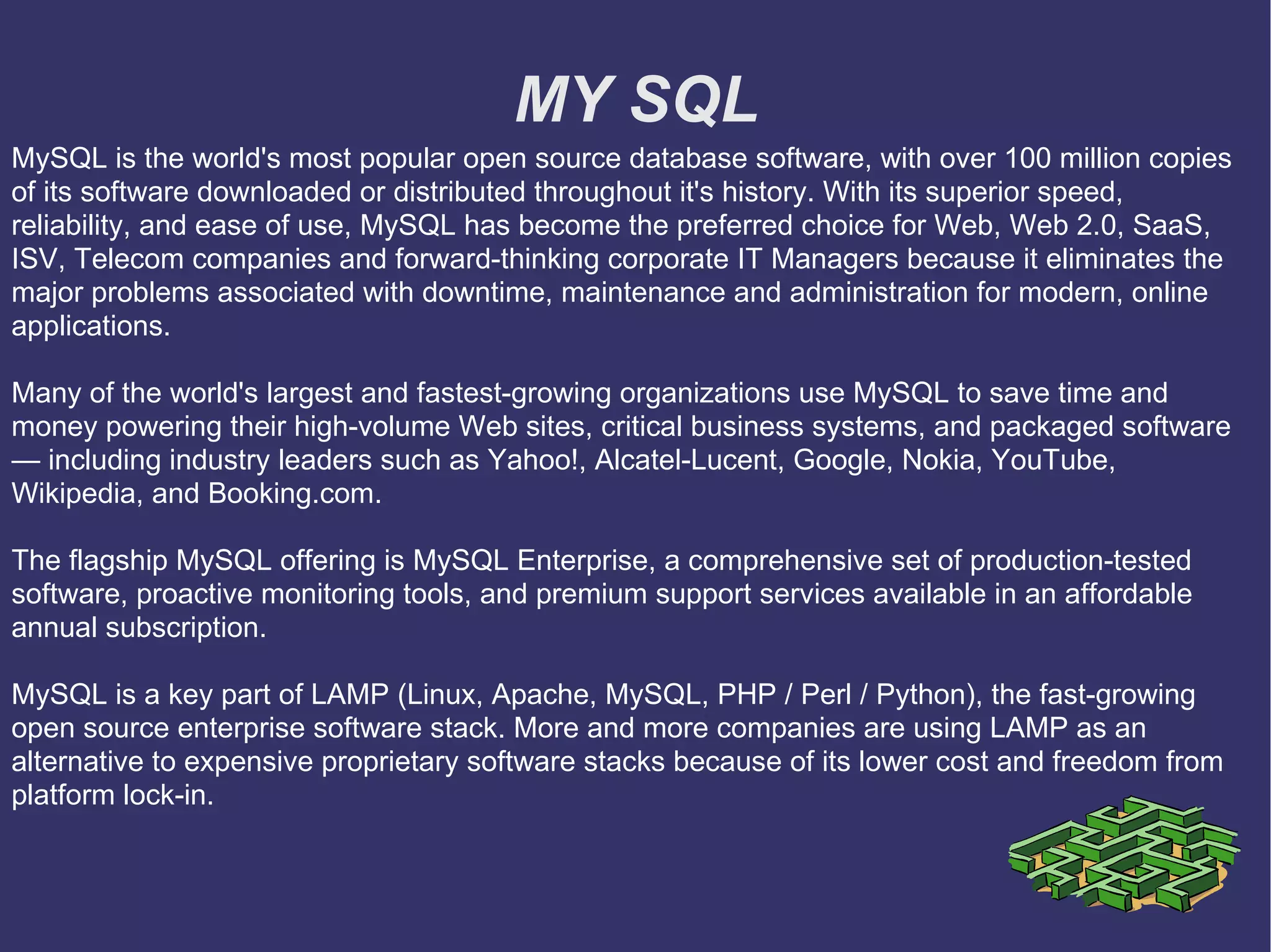 MY SQL MySQL is the world's most popular open source database software, with over 100 million copies of its software downloaded or distributed throughout it's history. With its superior speed, reliability, and ease of use, MySQL has become the preferred choice for Web, Web 2.0, SaaS, ISV, Telecom companies and forward-thinking corporate IT Managers because it eliminates the major problems associated with downtime, maintenance and administration for modern, online applications. Many of the world's largest and fastest-growing organizations use MySQL to save time and money powering their high-volume Web sites, critical business systems, and packaged software — including industry leaders such as Yahoo!, Alcatel-Lucent, Google, Nokia, YouTube, Wikipedia, and Booking.com. The flagship MySQL offering is MySQL Enterprise, a comprehensive set of production-tested software, proactive monitoring tools, and premium support services available in an affordable annual subscription. MySQL is a key part of LAMP (Linux, Apache, MySQL, PHP / Perl / Python), the fast-growing open source enterprise software stack. More and more companies are using LAMP as an alternative to expensive proprietary software stacks because of its lower cost and freedom from platform lock-in. 