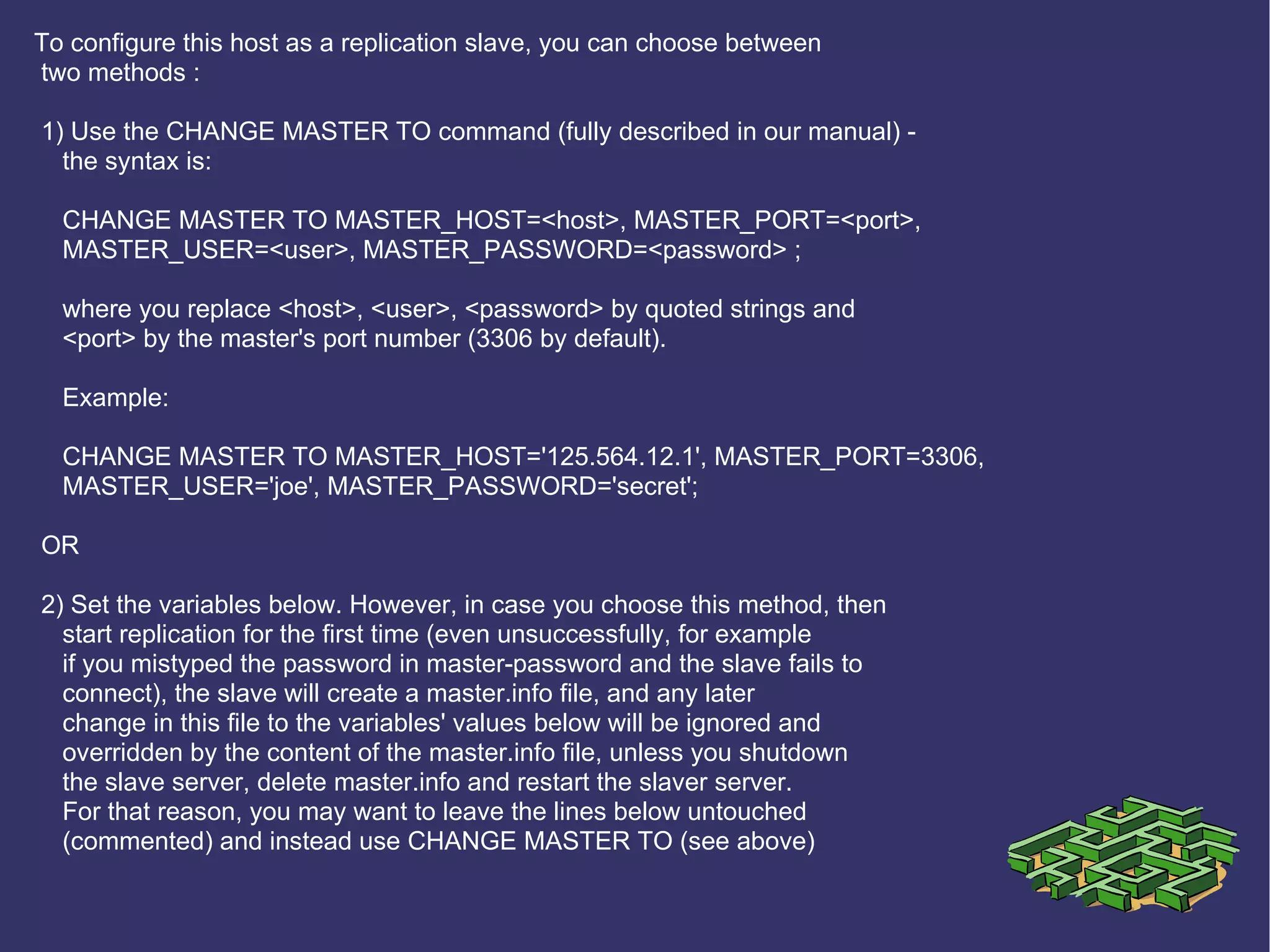 To configure this host as a replication slave, you can choose between two methods : 1) Use the CHANGE MASTER TO command (fully described in our manual) - the syntax is: CHANGE MASTER TO MASTER_HOST=<host>, MASTER_PORT=<port>, MASTER_USER=<user>, MASTER_PASSWORD=<password> ; where you replace <host>, <user>, <password> by quoted strings and <port> by the master's port number (3306 by default). Example: CHANGE MASTER TO MASTER_HOST='125.564.12.1', MASTER_PORT=3306, MASTER_USER='joe', MASTER_PASSWORD='secret'; OR 2) Set the variables below. However, in case you choose this method, then start replication for the first time (even unsuccessfully, for example if you mistyped the password in master-password and the slave fails to connect), the slave will create a master.info file, and any later change in this file to the variables' values below will be ignored and overridden by the content of the master.info file, unless you shutdown the slave server, delete master.info and restart the slaver server. For that reason, you may want to leave the lines below untouched (commented) and instead use CHANGE MASTER TO (see above) 