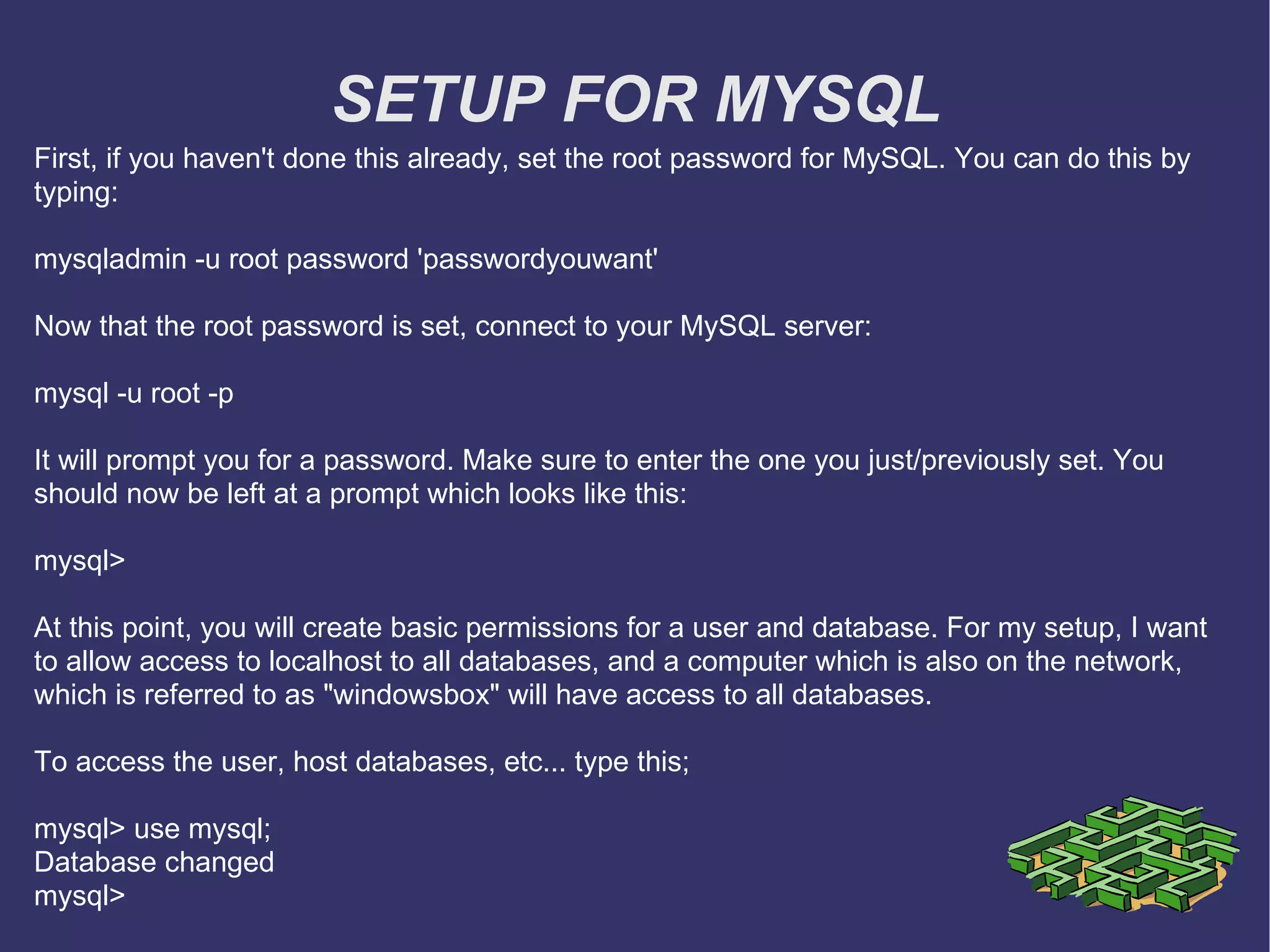 SETUP FOR MYSQL First, if you haven't done this already, set the root password for MySQL. You can do this by typing: mysqladmin -u root password 'passwordyouwant' Now that the root password is set, connect to your MySQL server: mysql -u root -p It will prompt you for a password. Make sure to enter the one you just/previously set. You should now be left at a prompt which looks like this: mysql> At this point, you will create basic permissions for a user and database. For my setup, I want to allow access to localhost to all databases, and a computer which is also on the network, which is referred to as &quot;windowsbox&quot; will have access to all databases. To access the user, host databases, etc... type this; mysql> use mysql; Database changed mysql> 