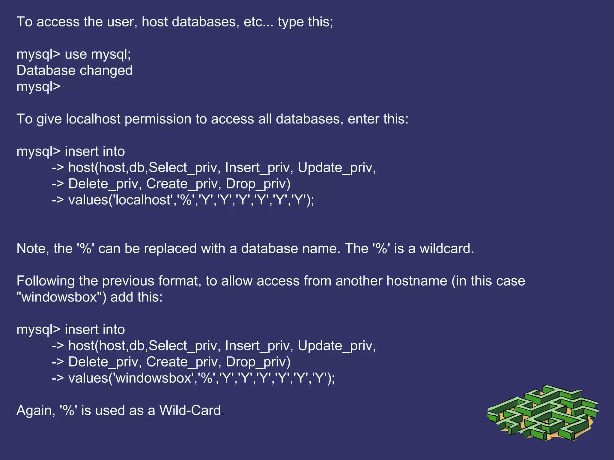 To access the user, host databases, etc... type this; mysql> use mysql; Database changed mysql> To give localhost permission to access all databases, enter this: mysql> insert into  -> host(host,db,Select_priv, Insert_priv, Update_priv,  -> Delete_priv, Create_priv, Drop_priv) -> values('localhost','%','Y','Y','Y','Y','Y','Y'); Note, the '%' can be replaced with a database name. The '%' is a wildcard. Following the previous format, to allow access from another hostname (in this case &quot;windowsbox&quot;) add this: mysql> insert into  -> host(host,db,Select_priv, Insert_priv, Update_priv,  -> Delete_priv, Create_priv, Drop_priv) -> values('windowsbox','%','Y','Y','Y','Y','Y','Y'); Again, '%' is used as a Wild-Card .  