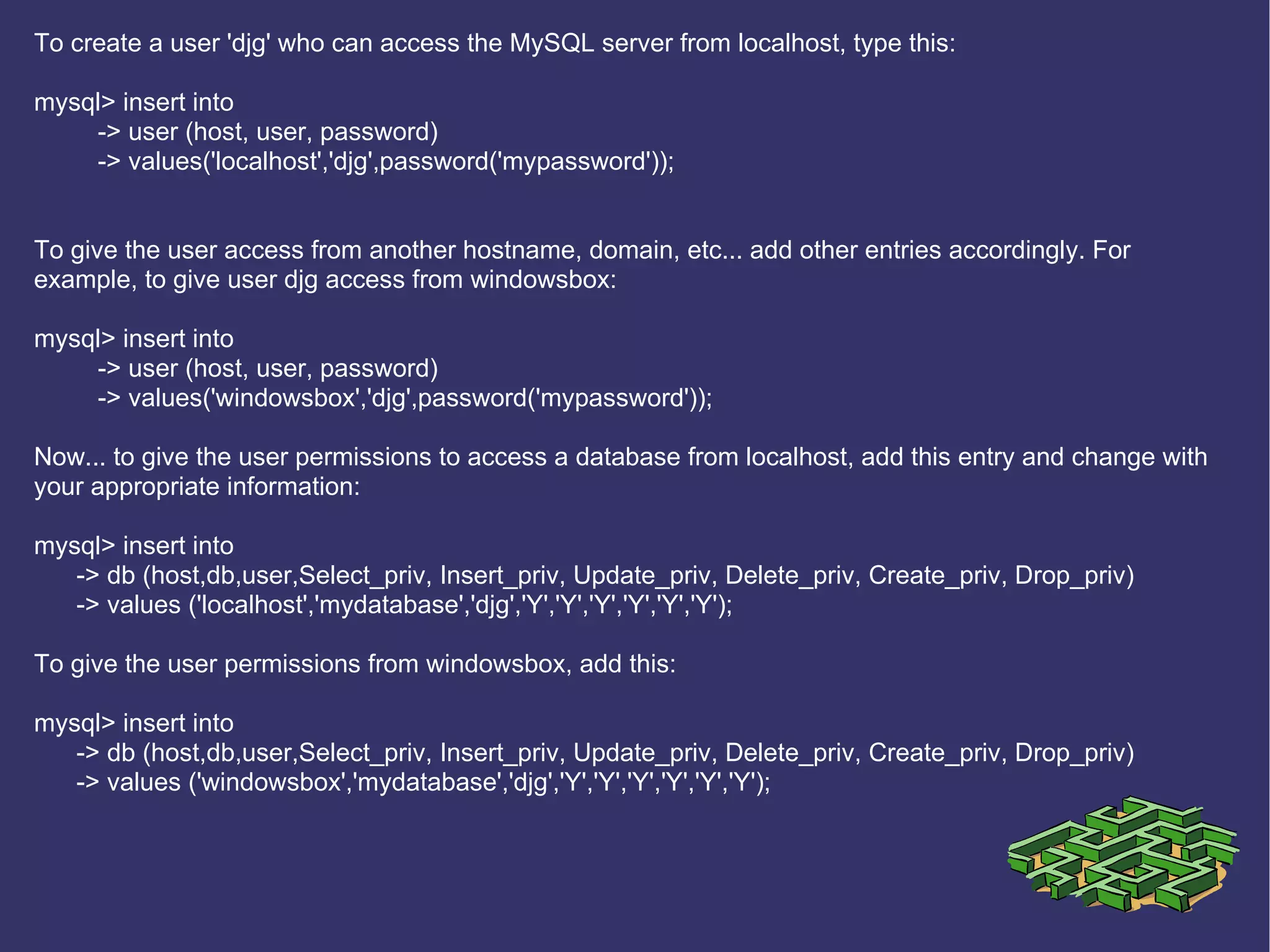 To create a user 'djg' who can access the MySQL server from localhost, type this: mysql> insert into  -> user (host, user, password) -> values('localhost','djg',password('mypassword')); To give the user access from another hostname, domain, etc... add other entries accordingly. For example, to give user djg access from windowsbox: mysql> insert into  -> user (host, user, password) -> values('windowsbox','djg',password('mypassword')); Now... to give the user permissions to access a database from localhost, add this entry and change with your appropriate information: mysql> insert into -> db (host,db,user,Select_priv, Insert_priv, Update_priv, Delete_priv, Create_priv, Drop_priv) -> values ('localhost','mydatabase','djg','Y','Y','Y','Y','Y','Y'); To give the user permissions from windowsbox, add this: mysql> insert into -> db (host,db,user,Select_priv, Insert_priv, Update_priv, Delete_priv, Create_priv, Drop_priv) -> values ('windowsbox','mydatabase','djg','Y','Y','Y','Y','Y','Y');  