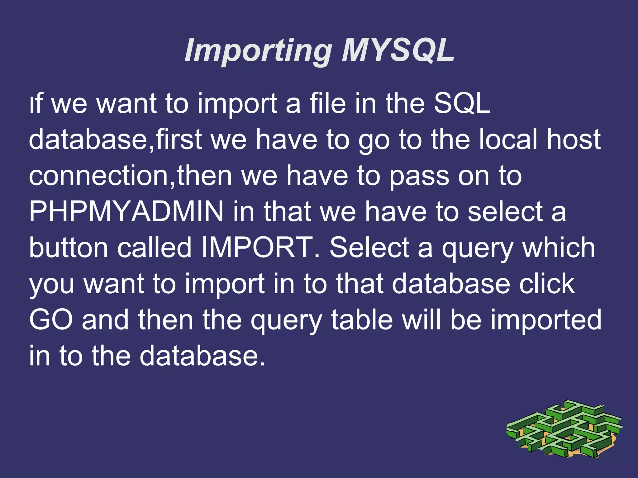 Importing MYSQL I f we want to import a file in the SQL database,first we have to go to the local host connection,then we have to pass on to PHPMYADMIN in that we have to select a button called IMPORT. Select a query which you want to import in to that database click GO and then the query table will be imported in to the database. 