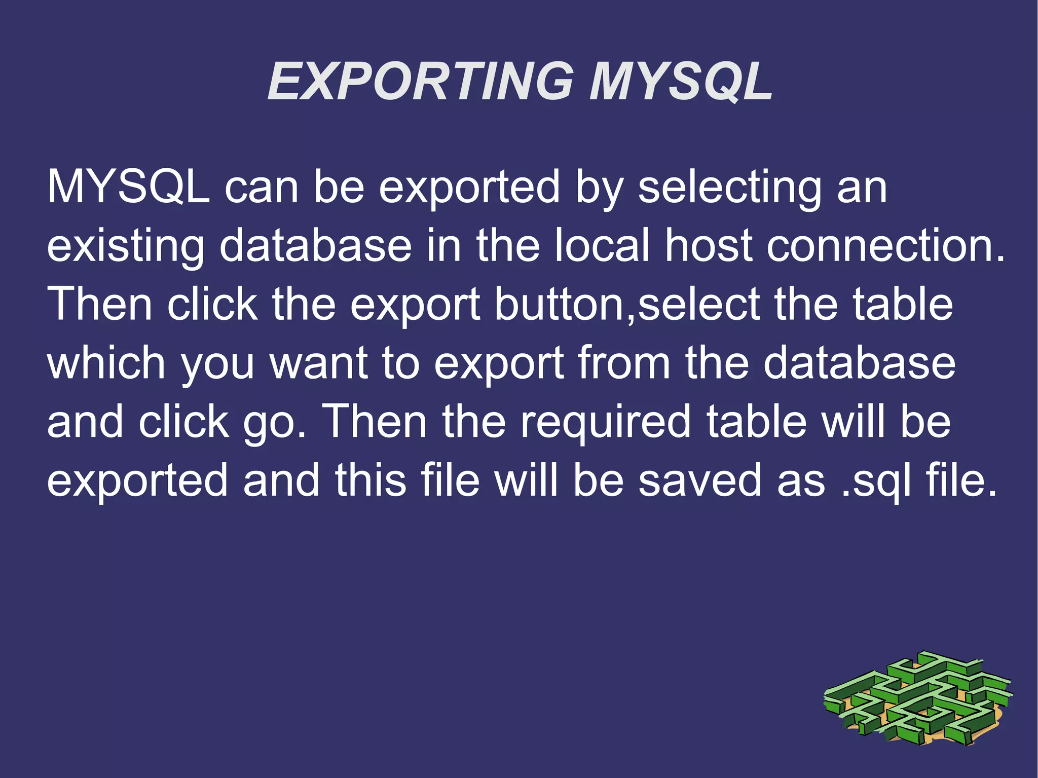 EXPORTING MYSQL MYSQL can be exported by selecting an existing database in the local host connection. Then click the export button,select the table which you want to export from the database and click go. Then the required table will be exported and this file will be saved as .sql file. 