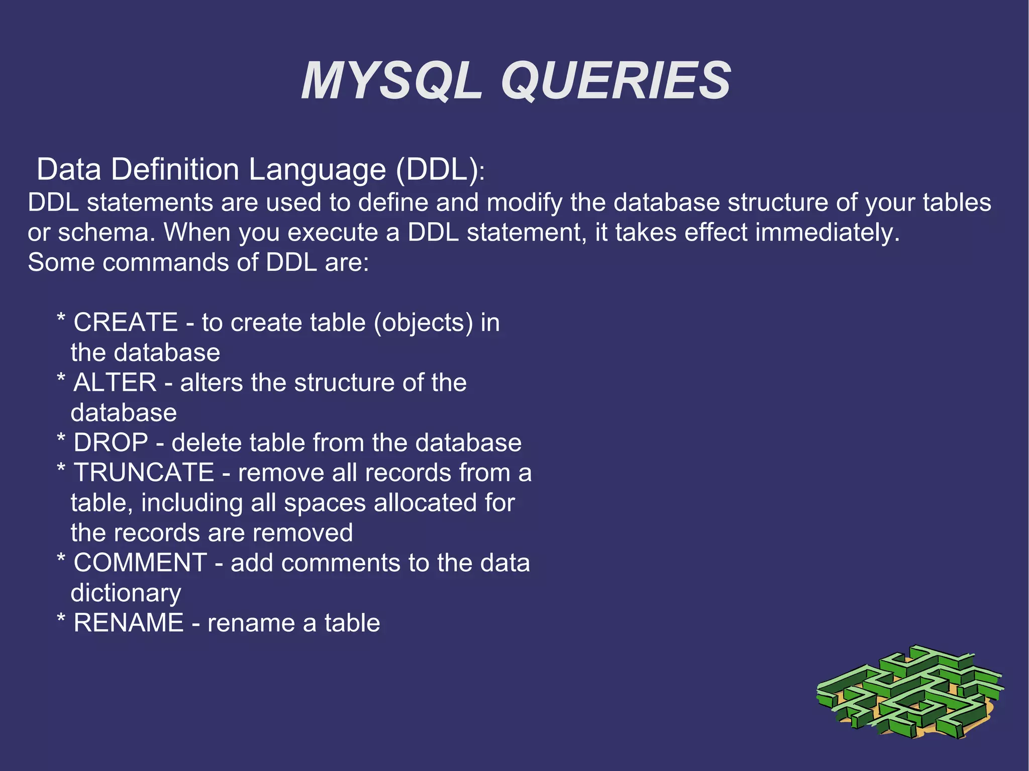 MYSQL QUERIES Data Definition Language (DDL) : DDL statements are used to define and modify the database structure of your tables or schema. When you execute a DDL statement, it takes effect immediately. Some commands of DDL are: * CREATE - to create table (objects) in the database * ALTER - alters the structure of the database * DROP - delete table from the database * TRUNCATE - remove all records from a table, including all spaces allocated for the records are removed * COMMENT - add comments to the data dictionary * RENAME - rename a table 