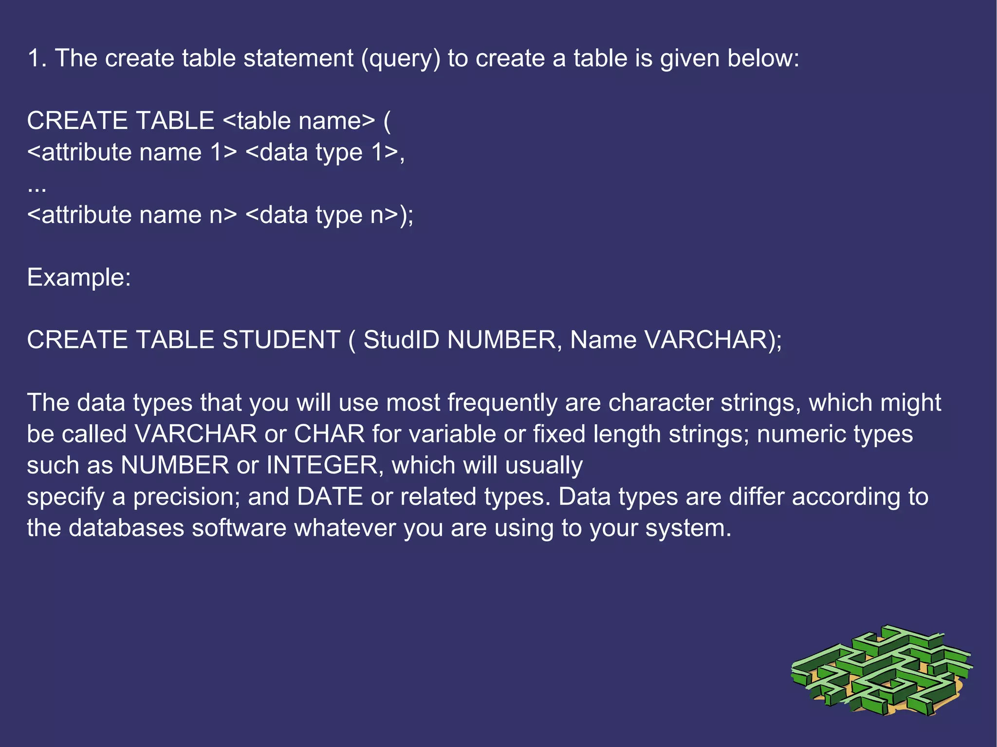 1. The create table statement (query) to create a table is given below: CREATE TABLE <table name> ( <attribute name 1> <data type 1>, ... <attribute name n> <data type n>); Example: CREATE TABLE STUDENT ( StudID NUMBER, Name VARCHAR); The data types that you will use most frequently are character strings, which might be called VARCHAR or CHAR for variable or fixed length strings; numeric types such as NUMBER or INTEGER, which will usually specify a precision; and DATE or related types. Data types are differ according to the databases software whatever you are using to your system.   