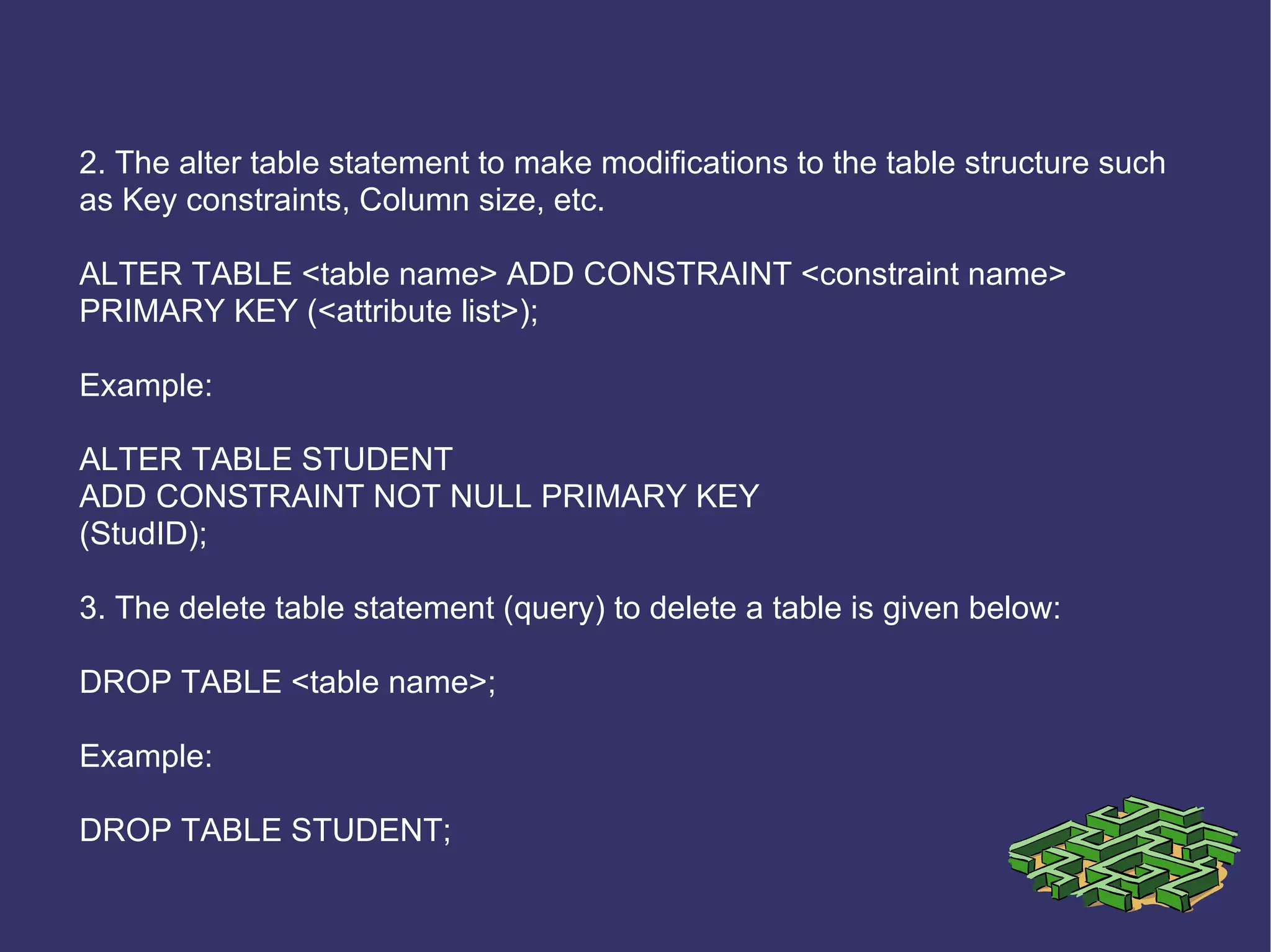 2. The alter table statement to make modifications to the table structure such as Key constraints, Column size, etc. ALTER TABLE <table name> ADD CONSTRAINT <constraint name> PRIMARY KEY (<attribute list>); Example: ALTER TABLE STUDENT ADD CONSTRAINT NOT NULL PRIMARY KEY (StudID); 3. The delete table statement (query) to delete a table is given below: DROP TABLE <table name>; Example: DROP TABLE STUDENT; 