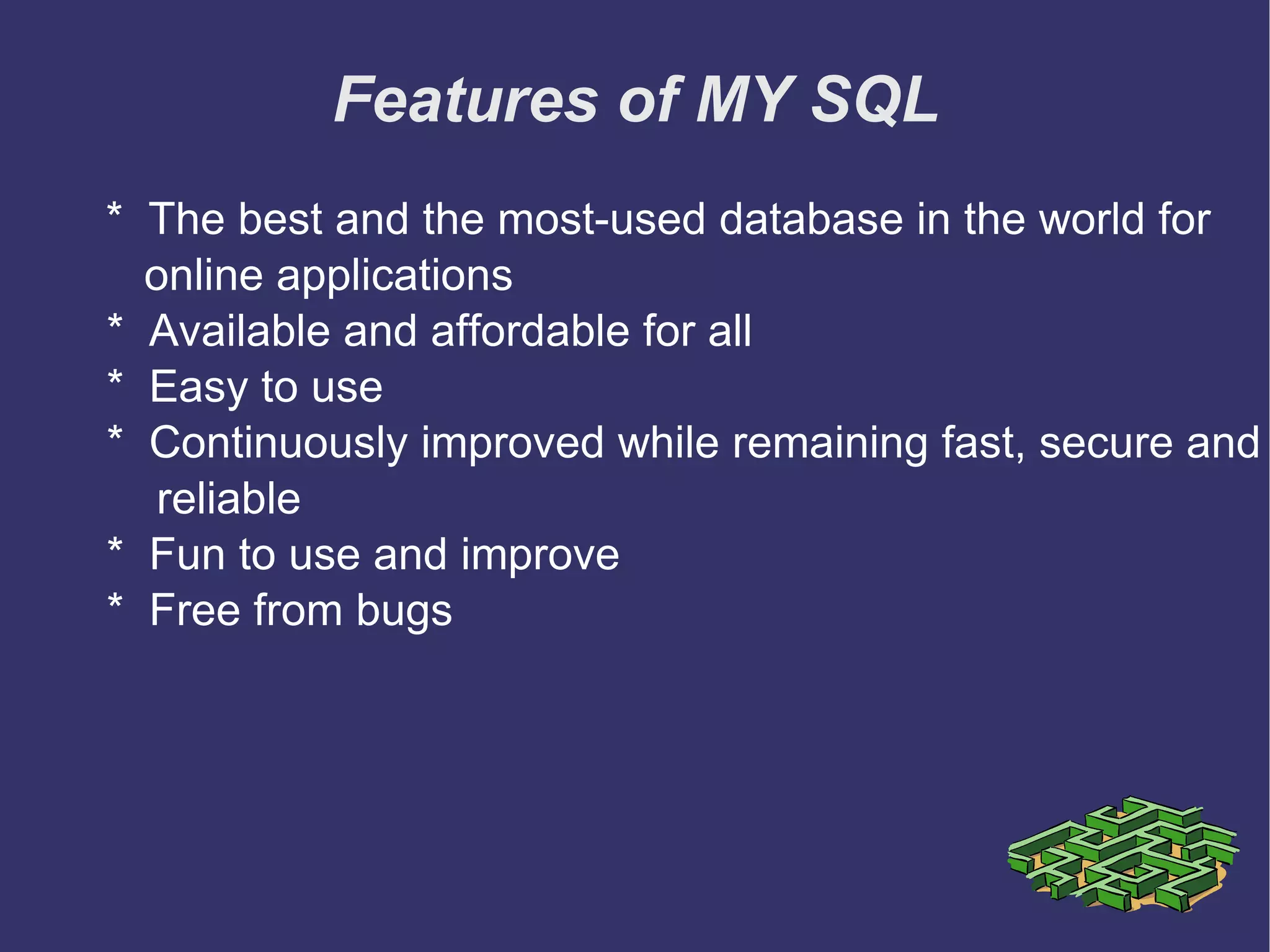 Features of MY SQL *  The best and the most-used database in the world for  online applications *  Available and affordable for all *  Easy to use *  Continuously improved while remaining fast, secure and  reliable *  Fun to use and improve *  Free from bugs 