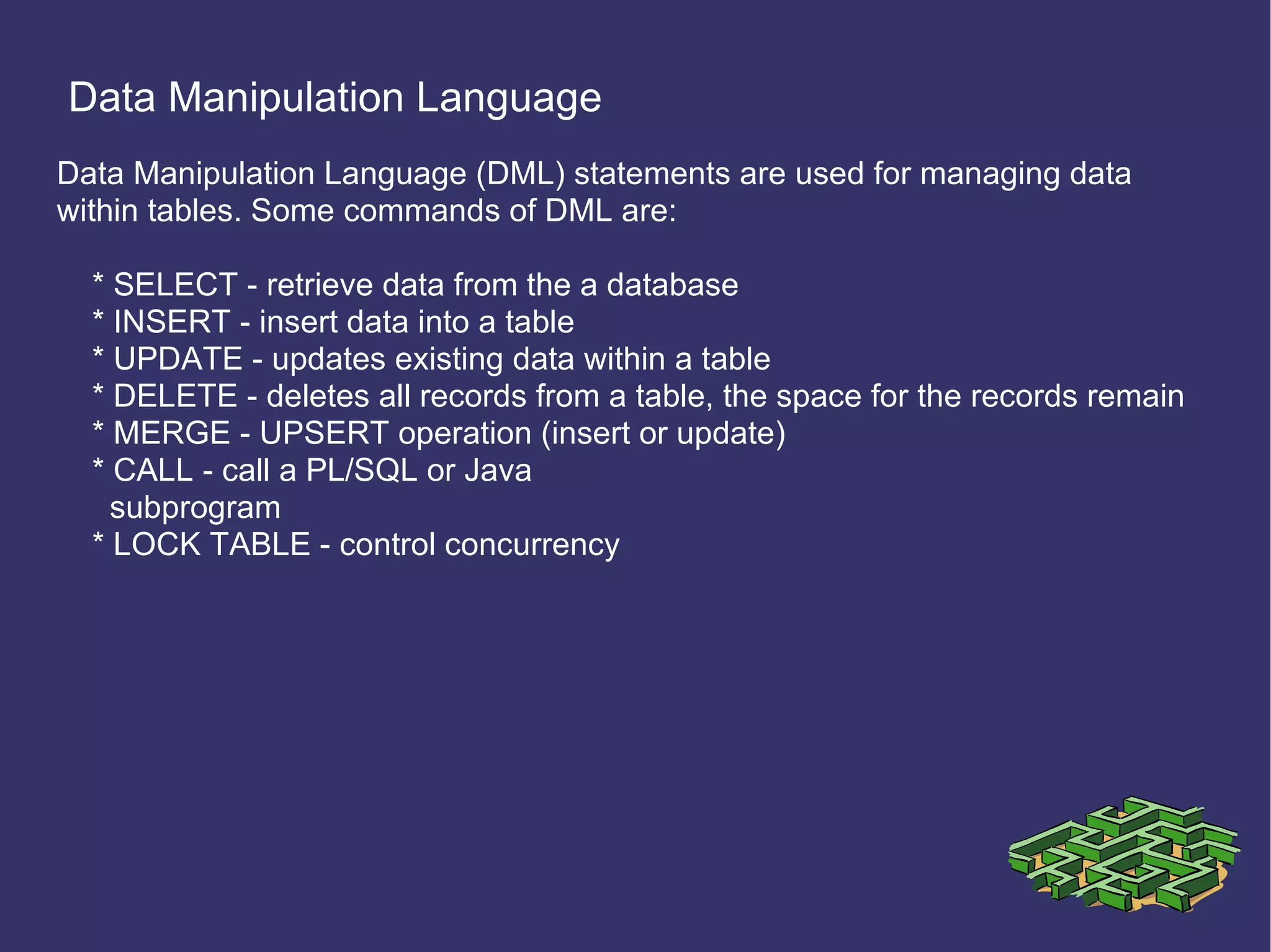 Data Manipulation Language Data Manipulation Language (DML) statements are used for managing data within tables. Some commands of DML are: * SELECT - retrieve data from the a database * INSERT - insert data into a table * UPDATE - updates existing data within a table * DELETE - deletes all records from a table, the space for the records remain * MERGE - UPSERT operation (insert or update) * CALL - call a PL/SQL or Java subprogram * LOCK TABLE - control concurrency 