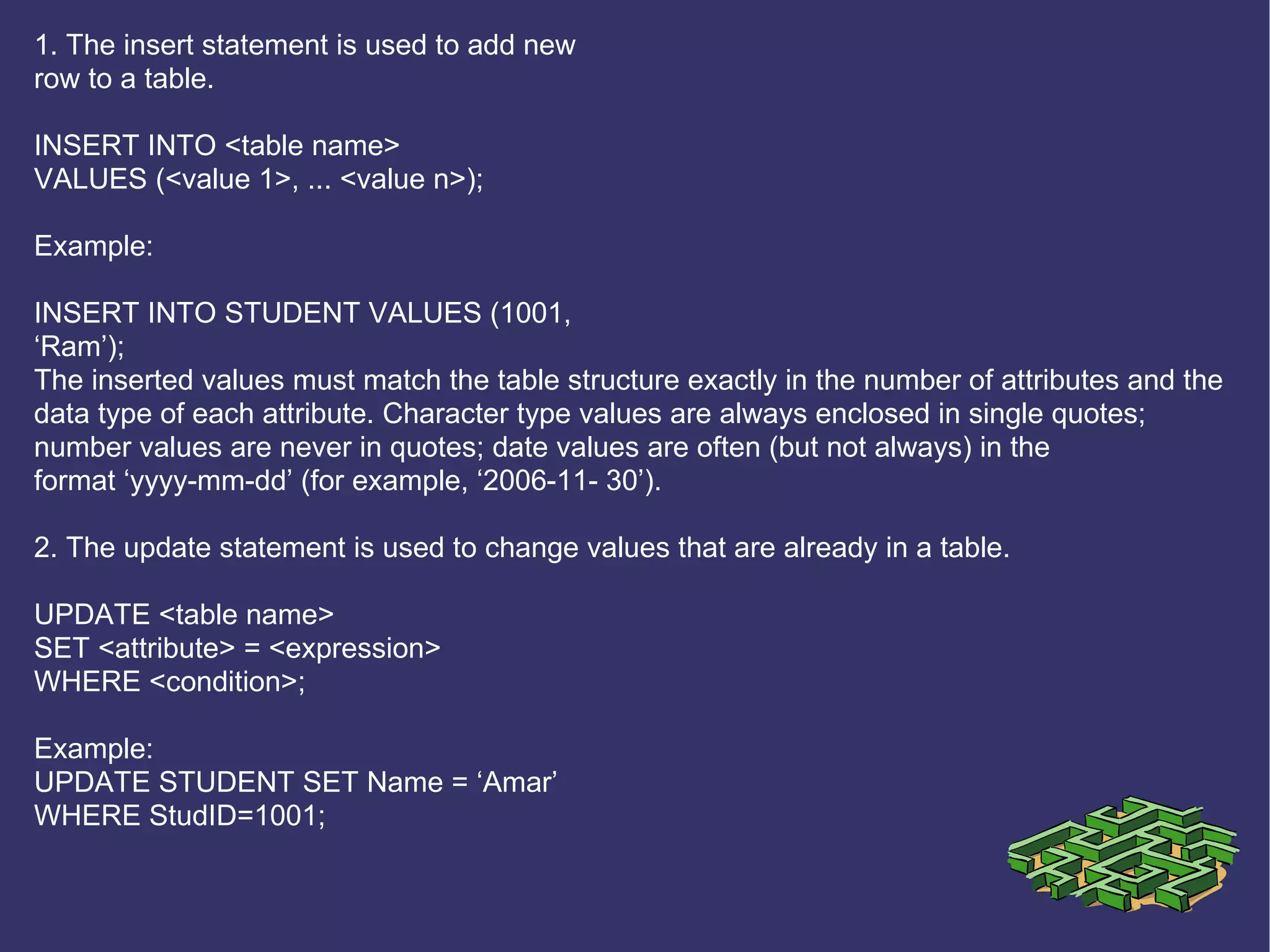 1. The insert statement is used to add new row to a table. INSERT INTO <table name> VALUES (<value 1>, ... <value n>); Example: INSERT INTO STUDENT VALUES (1001, ‘ Ram’); The inserted values must match the table structure exactly in the number of attributes and the data type of each attribute. Character type values are always enclosed in single quotes; number values are never in quotes; date values are often (but not always) in the format ‘yyyy-mm-dd’ (for example, ‘2006-11- 30’). 2. The update statement is used to change values that are already in a table. UPDATE <table name> SET <attribute> = <expression> WHERE <condition>; Example: UPDATE STUDENT SET Name = ‘Amar’ WHERE StudID=1001; 
