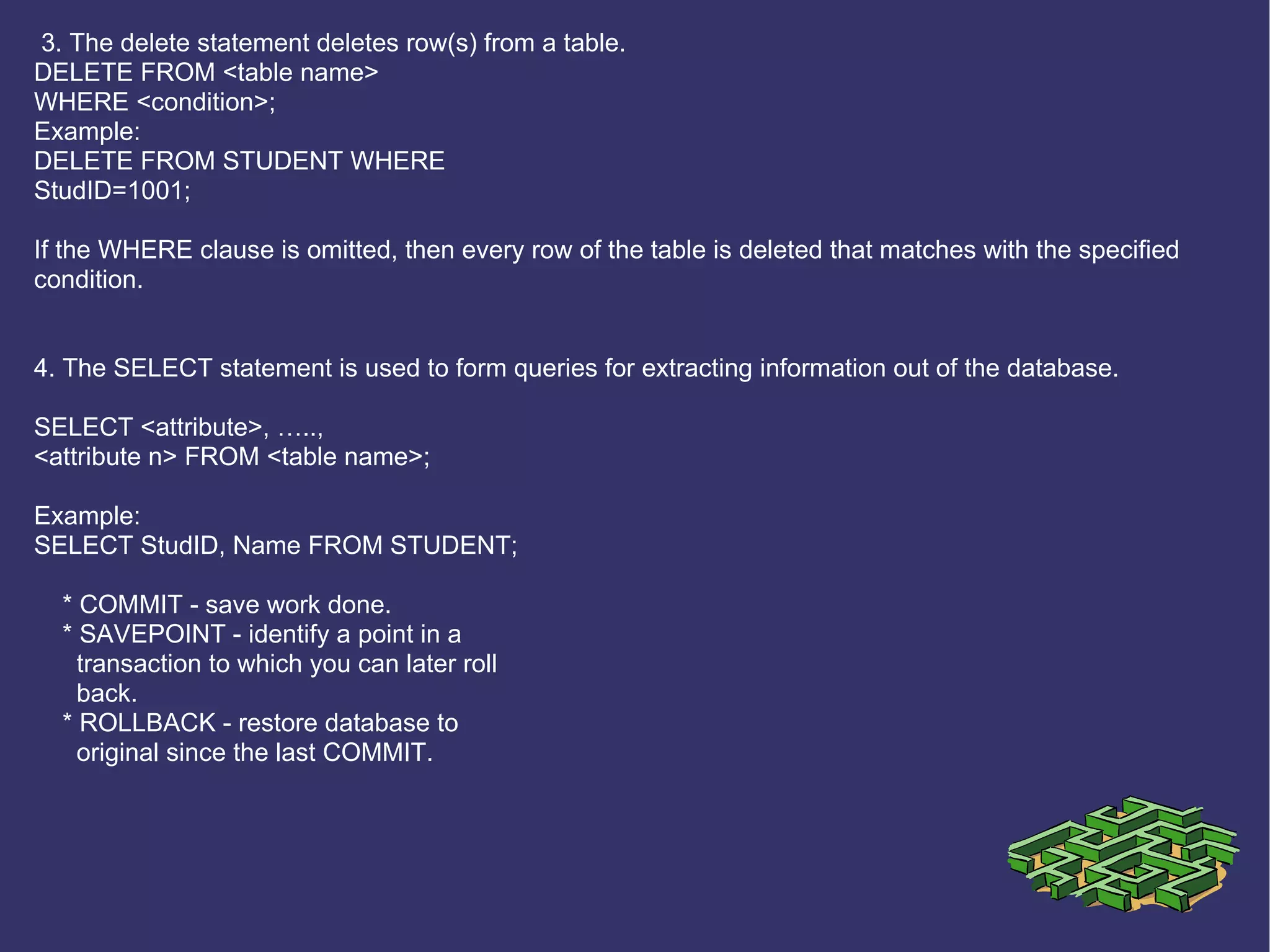 3. The delete statement deletes row(s) from a table. DELETE FROM <table name> WHERE <condition>; Example: DELETE FROM STUDENT WHERE StudID=1001; If the WHERE clause is omitted, then every row of the table is deleted that matches with the specified condition.   4. The SELECT statement is used to form queries for extracting information out of the database. SELECT <attribute>, ….., <attribute n> FROM <table name>; Example: SELECT StudID, Name FROM STUDENT; * COMMIT - save work done. * SAVEPOINT - identify a point in a transaction to which you can later roll back. * ROLLBACK - restore database to original since the last COMMIT. 