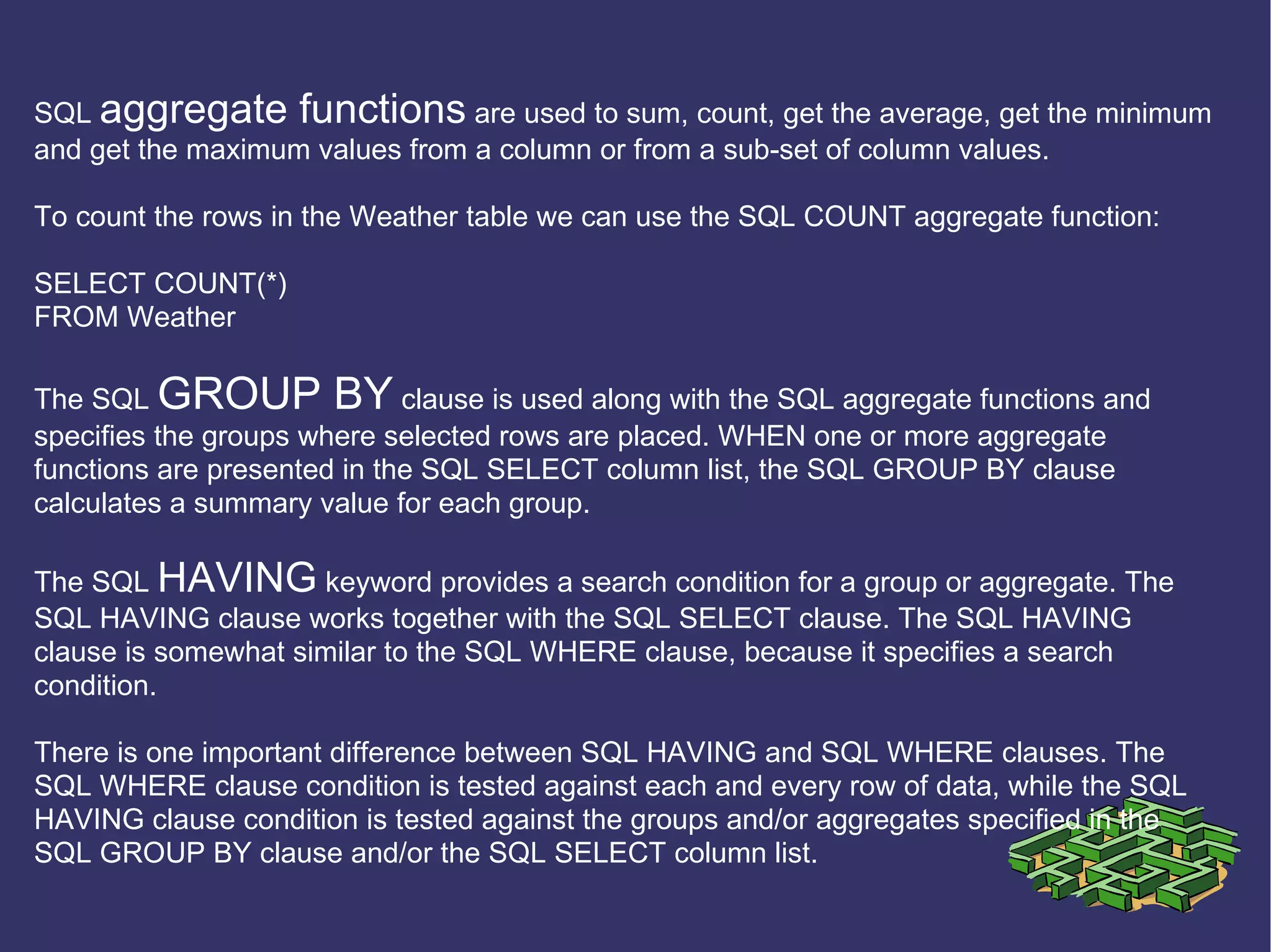 SQL  aggregate functions  are used to sum, count, get the average, get the minimum and get the maximum values from a column or from a sub-set of column values. To count the rows in the Weather table we can use the SQL COUNT aggregate function: SELECT COUNT(*) FROM Weather The SQL  GROUP BY  clause is used along with the SQL aggregate functions and specifies the groups where selected rows are placed. WHEN one or more aggregate functions are presented in the SQL SELECT column list, the SQL GROUP BY clause calculates a summary value for each group. The SQL  HAVING  keyword provides a search condition for a group or aggregate. The SQL HAVING clause works together with the SQL SELECT clause. The SQL HAVING clause is somewhat similar to the SQL WHERE clause, because it specifies a search condition. There is one important difference between SQL HAVING and SQL WHERE clauses. The SQL WHERE clause condition is tested against each and every row of data, while the SQL HAVING clause condition is tested against the groups and/or aggregates specified in the SQL GROUP BY clause and/or the SQL SELECT column list. 
